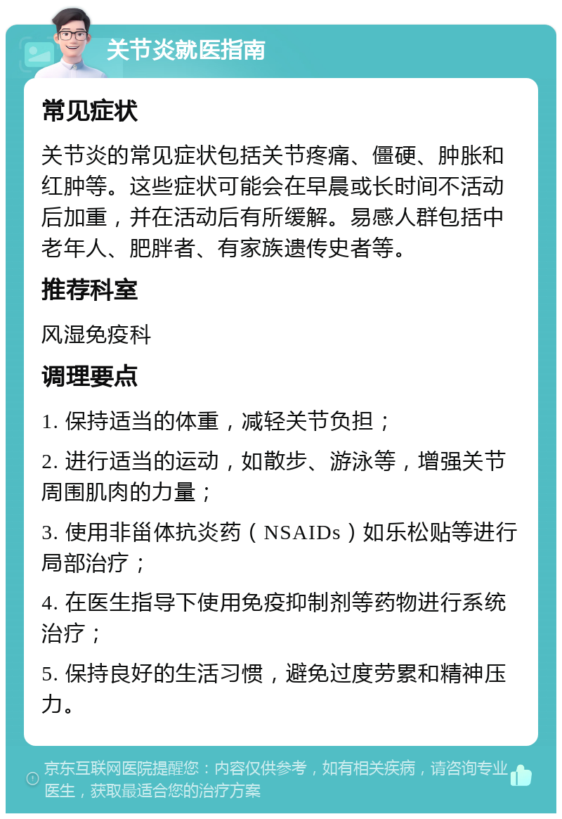 关节炎就医指南 常见症状 关节炎的常见症状包括关节疼痛、僵硬、肿胀和红肿等。这些症状可能会在早晨或长时间不活动后加重，并在活动后有所缓解。易感人群包括中老年人、肥胖者、有家族遗传史者等。 推荐科室 风湿免疫科 调理要点 1. 保持适当的体重，减轻关节负担； 2. 进行适当的运动，如散步、游泳等，增强关节周围肌肉的力量； 3. 使用非甾体抗炎药（NSAIDs）如乐松贴等进行局部治疗； 4. 在医生指导下使用免疫抑制剂等药物进行系统治疗； 5. 保持良好的生活习惯，避免过度劳累和精神压力。