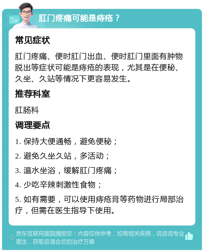 肛门疼痛可能是痔疮？ 常见症状 肛门疼痛、便时肛门出血、便时肛门里面有肿物脱出等症状可能是痔疮的表现，尤其是在便秘、久坐、久站等情况下更容易发生。 推荐科室 肛肠科 调理要点 1. 保持大便通畅，避免便秘； 2. 避免久坐久站，多活动； 3. 温水坐浴，缓解肛门疼痛； 4. 少吃辛辣刺激性食物； 5. 如有需要，可以使用痔疮膏等药物进行局部治疗，但需在医生指导下使用。