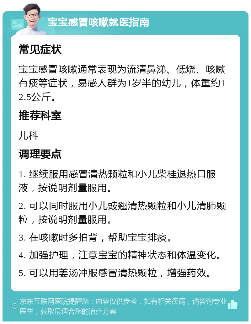 宝宝感冒咳嗽就医指南 常见症状 宝宝感冒咳嗽通常表现为流清鼻涕、低烧、咳嗽有痰等症状，易感人群为1岁半的幼儿，体重约12.5公斤。 推荐科室 儿科 调理要点 1. 继续服用感冒清热颗粒和小儿柴桂退热口服液，按说明剂量服用。 2. 可以同时服用小儿豉翘清热颗粒和小儿清肺颗粒，按说明剂量服用。 3. 在咳嗽时多拍背，帮助宝宝排痰。 4. 加强护理，注意宝宝的精神状态和体温变化。 5. 可以用姜汤冲服感冒清热颗粒，增强药效。