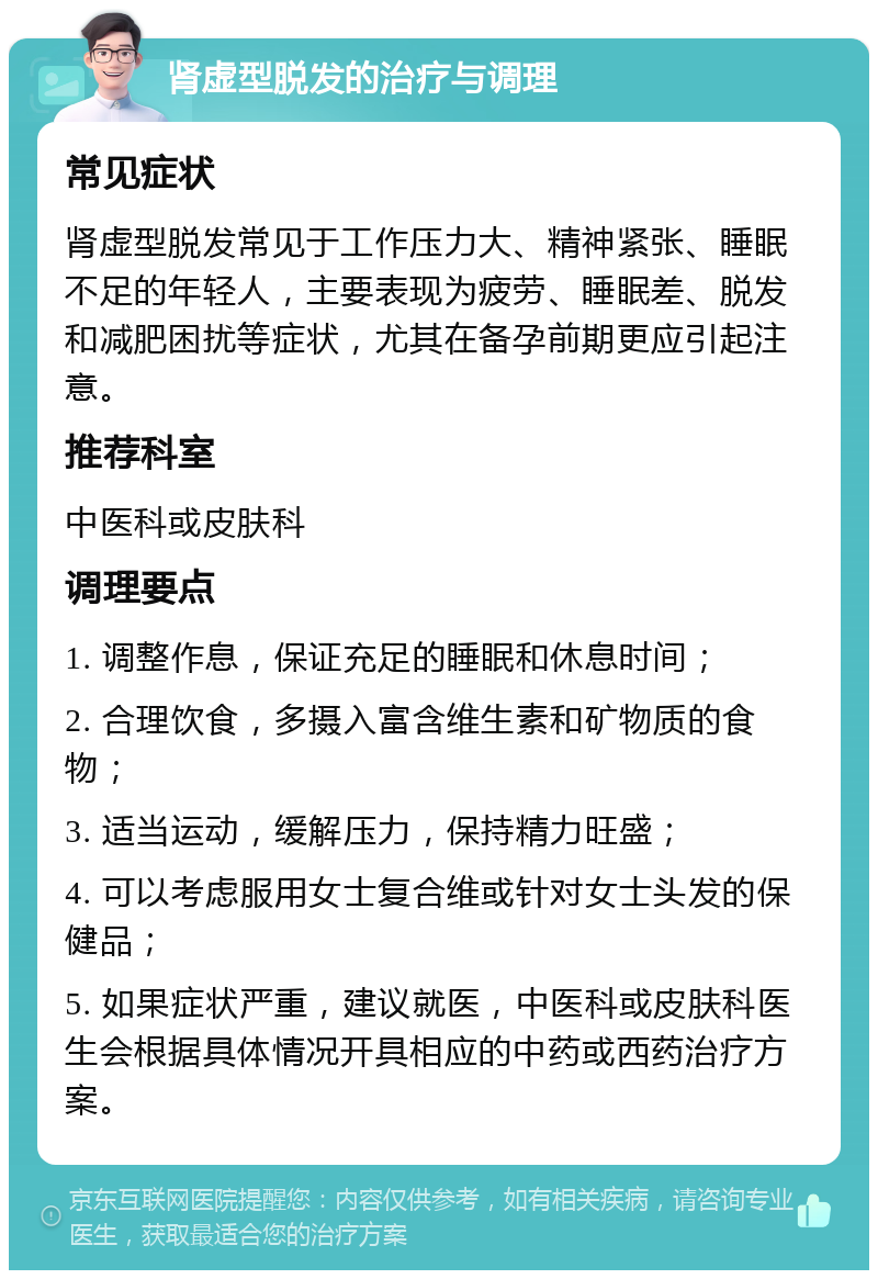 肾虚型脱发的治疗与调理 常见症状 肾虚型脱发常见于工作压力大、精神紧张、睡眠不足的年轻人，主要表现为疲劳、睡眠差、脱发和减肥困扰等症状，尤其在备孕前期更应引起注意。 推荐科室 中医科或皮肤科 调理要点 1. 调整作息，保证充足的睡眠和休息时间； 2. 合理饮食，多摄入富含维生素和矿物质的食物； 3. 适当运动，缓解压力，保持精力旺盛； 4. 可以考虑服用女士复合维或针对女士头发的保健品； 5. 如果症状严重，建议就医，中医科或皮肤科医生会根据具体情况开具相应的中药或西药治疗方案。