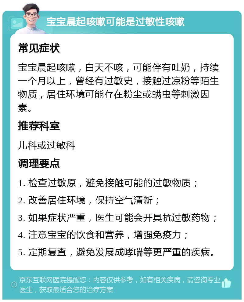 宝宝晨起咳嗽可能是过敏性咳嗽 常见症状 宝宝晨起咳嗽，白天不咳，可能伴有吐奶，持续一个月以上，曾经有过敏史，接触过凉粉等陌生物质，居住环境可能存在粉尘或螨虫等刺激因素。 推荐科室 儿科或过敏科 调理要点 1. 检查过敏原，避免接触可能的过敏物质； 2. 改善居住环境，保持空气清新； 3. 如果症状严重，医生可能会开具抗过敏药物； 4. 注意宝宝的饮食和营养，增强免疫力； 5. 定期复查，避免发展成哮喘等更严重的疾病。