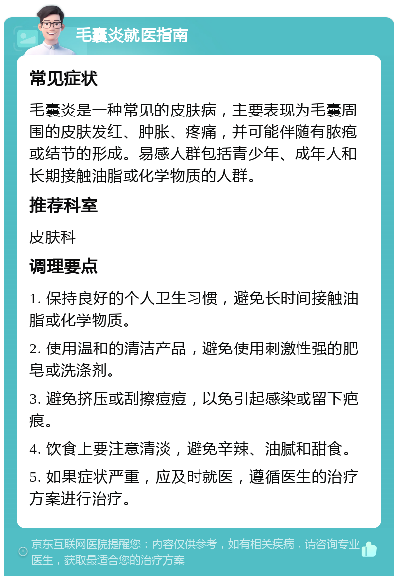 毛囊炎就医指南 常见症状 毛囊炎是一种常见的皮肤病，主要表现为毛囊周围的皮肤发红、肿胀、疼痛，并可能伴随有脓疱或结节的形成。易感人群包括青少年、成年人和长期接触油脂或化学物质的人群。 推荐科室 皮肤科 调理要点 1. 保持良好的个人卫生习惯，避免长时间接触油脂或化学物质。 2. 使用温和的清洁产品，避免使用刺激性强的肥皂或洗涤剂。 3. 避免挤压或刮擦痘痘，以免引起感染或留下疤痕。 4. 饮食上要注意清淡，避免辛辣、油腻和甜食。 5. 如果症状严重，应及时就医，遵循医生的治疗方案进行治疗。