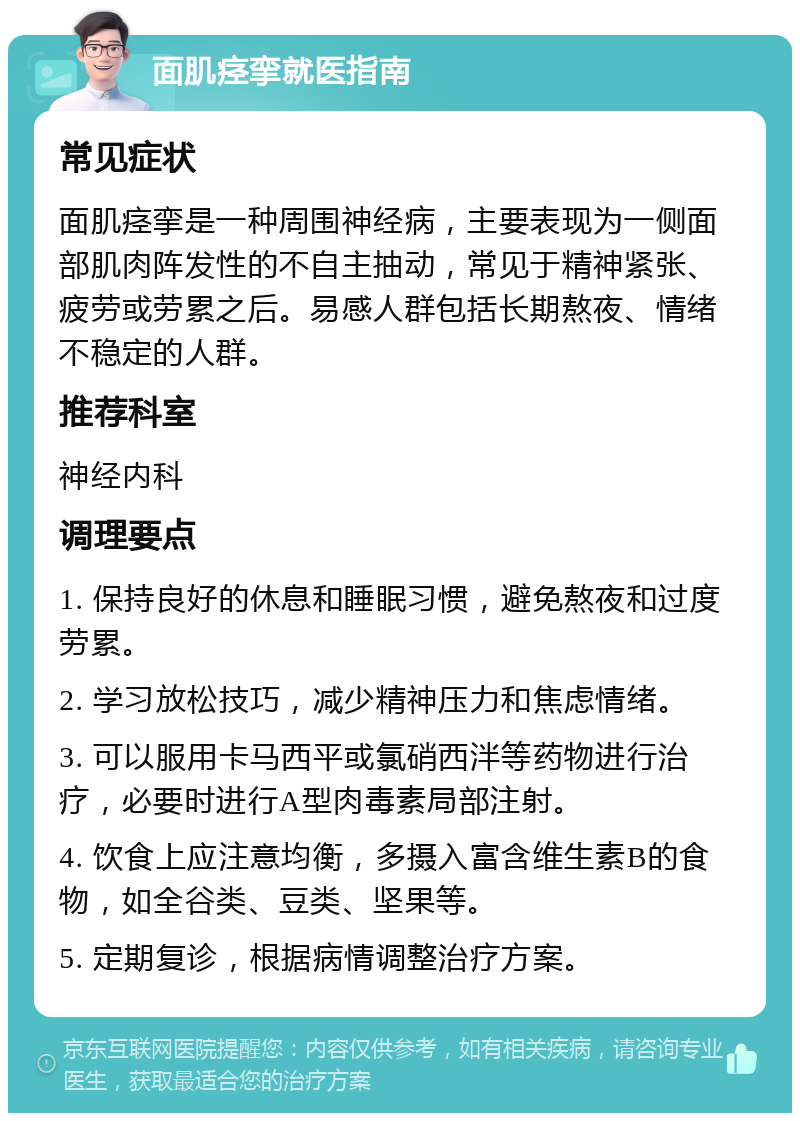 面肌痉挛就医指南 常见症状 面肌痉挛是一种周围神经病，主要表现为一侧面部肌肉阵发性的不自主抽动，常见于精神紧张、疲劳或劳累之后。易感人群包括长期熬夜、情绪不稳定的人群。 推荐科室 神经内科 调理要点 1. 保持良好的休息和睡眠习惯，避免熬夜和过度劳累。 2. 学习放松技巧，减少精神压力和焦虑情绪。 3. 可以服用卡马西平或氯硝西泮等药物进行治疗，必要时进行A型肉毒素局部注射。 4. 饮食上应注意均衡，多摄入富含维生素B的食物，如全谷类、豆类、坚果等。 5. 定期复诊，根据病情调整治疗方案。