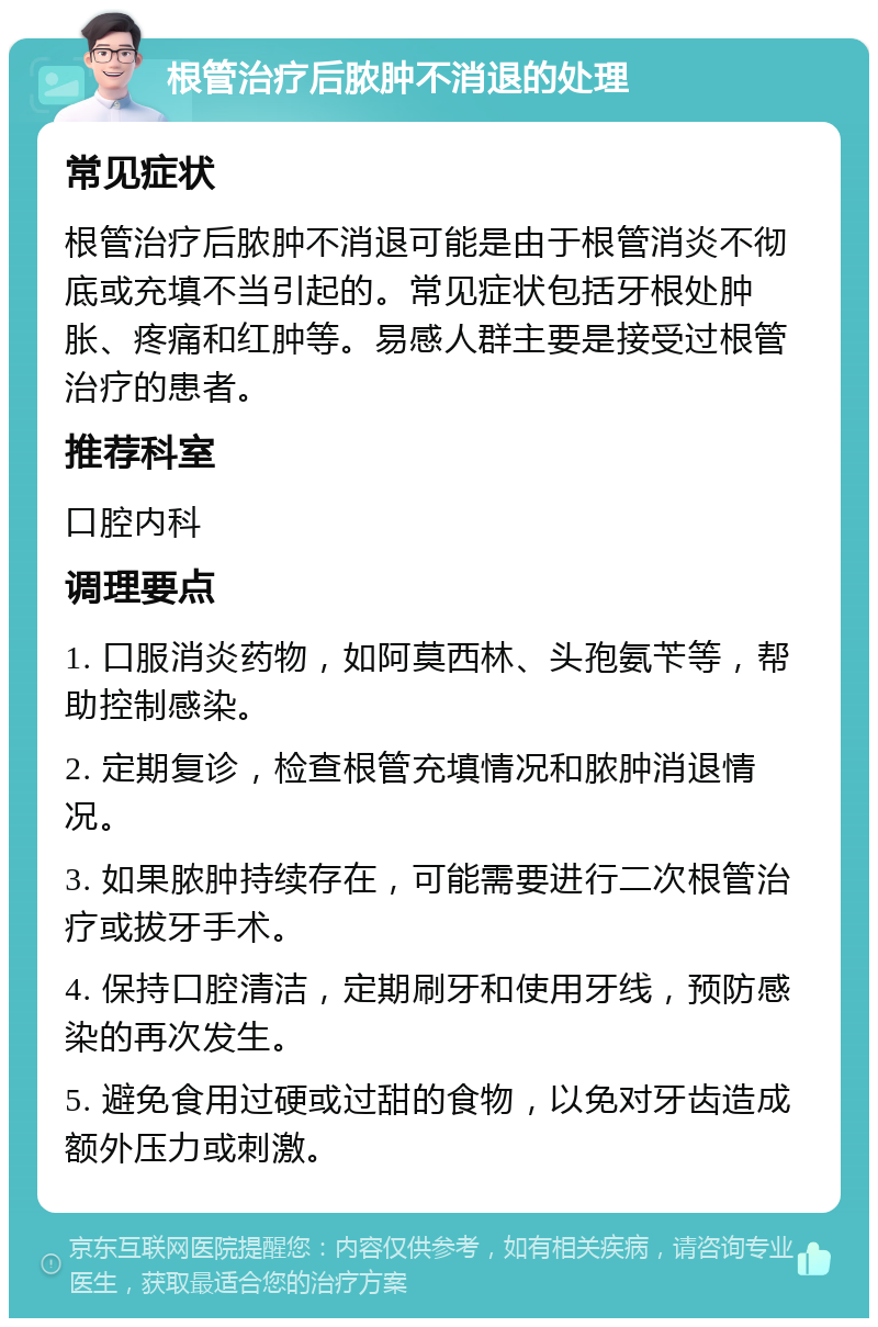 根管治疗后脓肿不消退的处理 常见症状 根管治疗后脓肿不消退可能是由于根管消炎不彻底或充填不当引起的。常见症状包括牙根处肿胀、疼痛和红肿等。易感人群主要是接受过根管治疗的患者。 推荐科室 口腔内科 调理要点 1. 口服消炎药物，如阿莫西林、头孢氨苄等，帮助控制感染。 2. 定期复诊，检查根管充填情况和脓肿消退情况。 3. 如果脓肿持续存在，可能需要进行二次根管治疗或拔牙手术。 4. 保持口腔清洁，定期刷牙和使用牙线，预防感染的再次发生。 5. 避免食用过硬或过甜的食物，以免对牙齿造成额外压力或刺激。