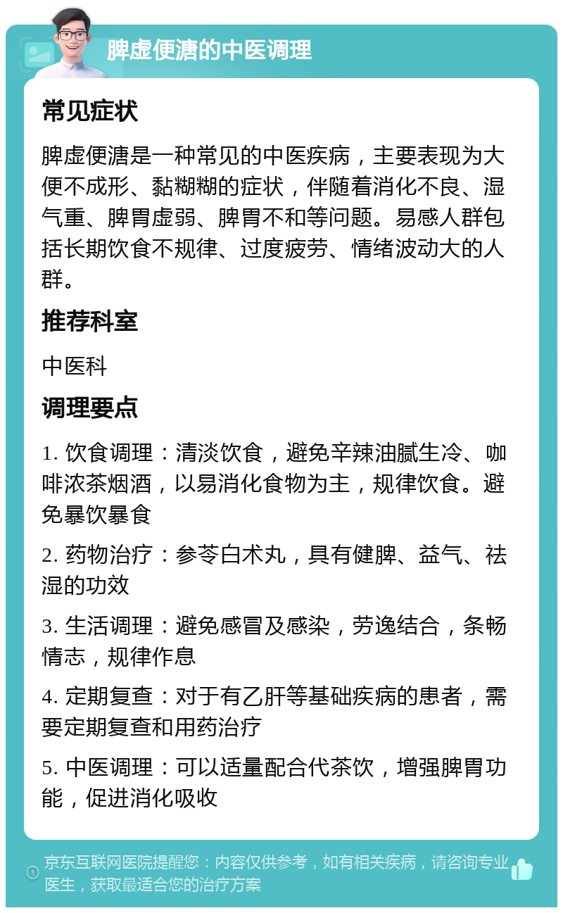 脾虚便溏的中医调理 常见症状 脾虚便溏是一种常见的中医疾病，主要表现为大便不成形、黏糊糊的症状，伴随着消化不良、湿气重、脾胃虚弱、脾胃不和等问题。易感人群包括长期饮食不规律、过度疲劳、情绪波动大的人群。 推荐科室 中医科 调理要点 1. 饮食调理：清淡饮食，避免辛辣油腻生冷、咖啡浓茶烟酒，以易消化食物为主，规律饮食。避免暴饮暴食 2. 药物治疗：参苓白术丸，具有健脾、益气、祛湿的功效 3. 生活调理：避免感冒及感染，劳逸结合，条畅情志，规律作息 4. 定期复查：对于有乙肝等基础疾病的患者，需要定期复查和用药治疗 5. 中医调理：可以适量配合代茶饮，增强脾胃功能，促进消化吸收