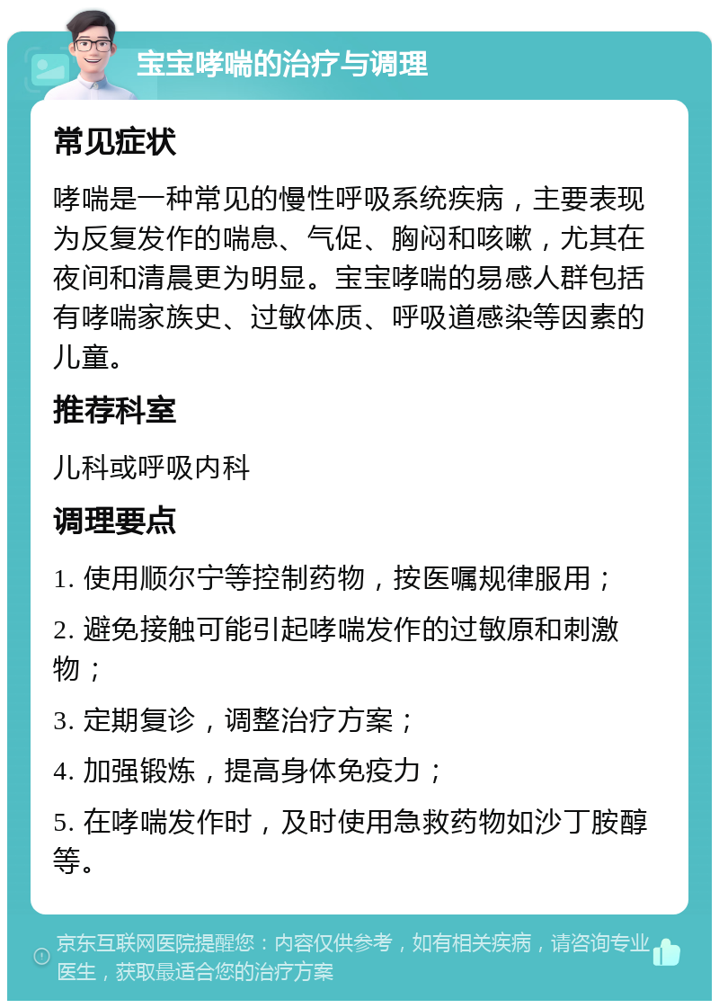 宝宝哮喘的治疗与调理 常见症状 哮喘是一种常见的慢性呼吸系统疾病，主要表现为反复发作的喘息、气促、胸闷和咳嗽，尤其在夜间和清晨更为明显。宝宝哮喘的易感人群包括有哮喘家族史、过敏体质、呼吸道感染等因素的儿童。 推荐科室 儿科或呼吸内科 调理要点 1. 使用顺尔宁等控制药物，按医嘱规律服用； 2. 避免接触可能引起哮喘发作的过敏原和刺激物； 3. 定期复诊，调整治疗方案； 4. 加强锻炼，提高身体免疫力； 5. 在哮喘发作时，及时使用急救药物如沙丁胺醇等。