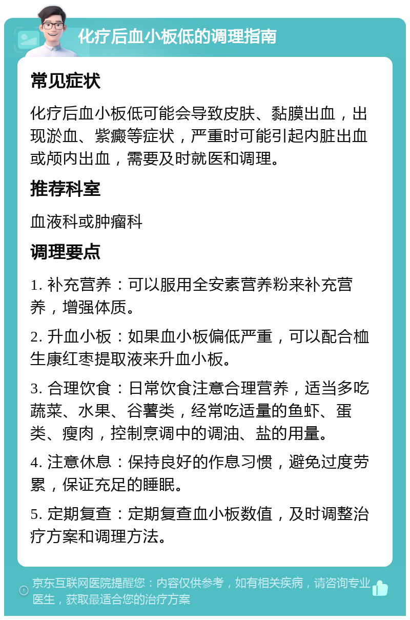 化疗后血小板低的调理指南 常见症状 化疗后血小板低可能会导致皮肤、黏膜出血，出现淤血、紫癜等症状，严重时可能引起内脏出血或颅内出血，需要及时就医和调理。 推荐科室 血液科或肿瘤科 调理要点 1. 补充营养：可以服用全安素营养粉来补充营养，增强体质。 2. 升血小板：如果血小板偏低严重，可以配合桖生康红枣提取液来升血小板。 3. 合理饮食：日常饮食注意合理营养，适当多吃蔬菜、水果、谷薯类，经常吃适量的鱼虾、蛋类、瘦肉，控制烹调中的调油、盐的用量。 4. 注意休息：保持良好的作息习惯，避免过度劳累，保证充足的睡眠。 5. 定期复查：定期复查血小板数值，及时调整治疗方案和调理方法。