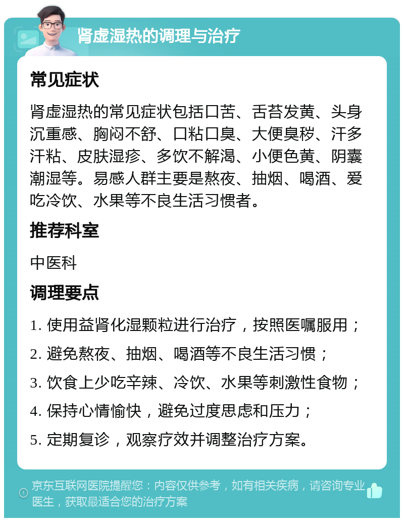 肾虚湿热的调理与治疗 常见症状 肾虚湿热的常见症状包括口苦、舌苔发黄、头身沉重感、胸闷不舒、口粘口臭、大便臭秽、汗多汗粘、皮肤湿疹、多饮不解渴、小便色黄、阴囊潮湿等。易感人群主要是熬夜、抽烟、喝酒、爱吃冷饮、水果等不良生活习惯者。 推荐科室 中医科 调理要点 1. 使用益肾化湿颗粒进行治疗，按照医嘱服用； 2. 避免熬夜、抽烟、喝酒等不良生活习惯； 3. 饮食上少吃辛辣、冷饮、水果等刺激性食物； 4. 保持心情愉快，避免过度思虑和压力； 5. 定期复诊，观察疗效并调整治疗方案。