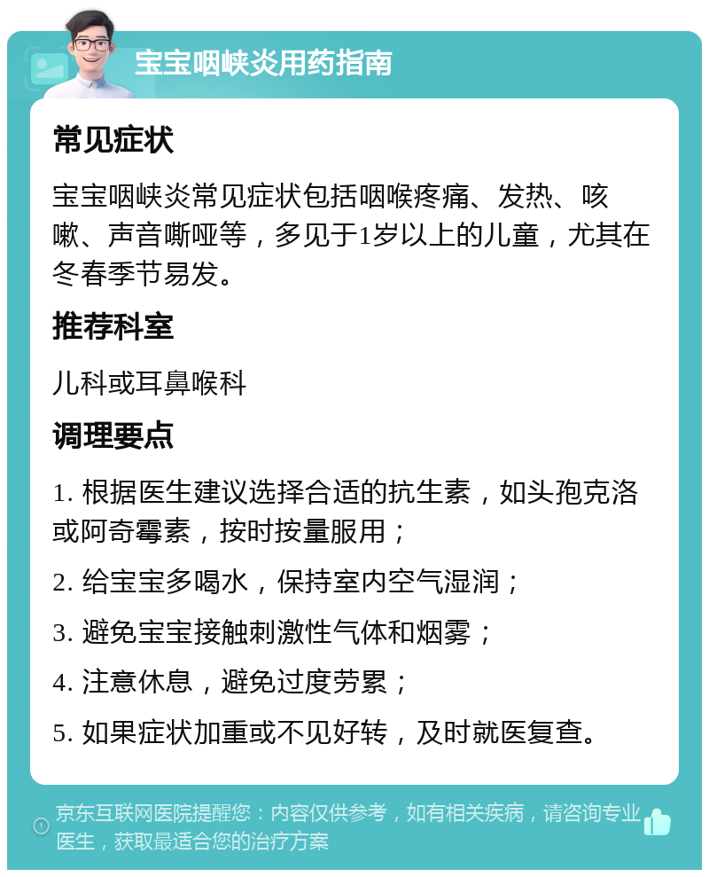 宝宝咽峡炎用药指南 常见症状 宝宝咽峡炎常见症状包括咽喉疼痛、发热、咳嗽、声音嘶哑等，多见于1岁以上的儿童，尤其在冬春季节易发。 推荐科室 儿科或耳鼻喉科 调理要点 1. 根据医生建议选择合适的抗生素，如头孢克洛或阿奇霉素，按时按量服用； 2. 给宝宝多喝水，保持室内空气湿润； 3. 避免宝宝接触刺激性气体和烟雾； 4. 注意休息，避免过度劳累； 5. 如果症状加重或不见好转，及时就医复查。