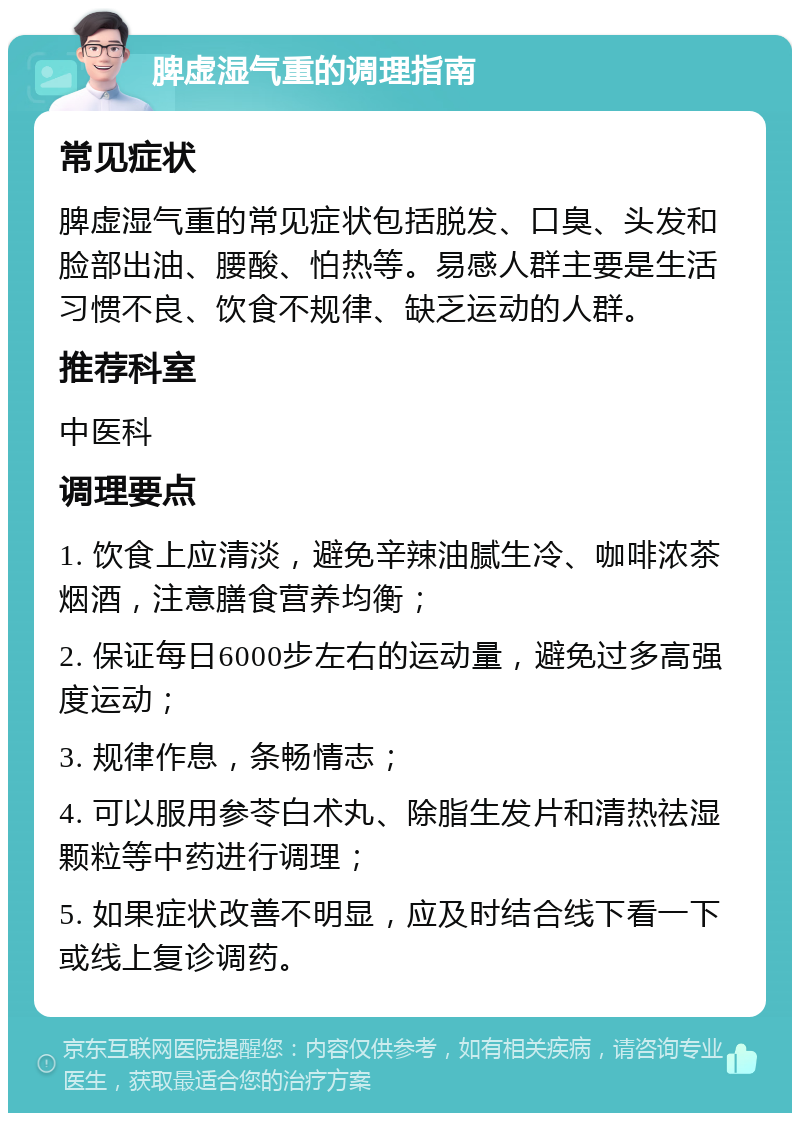 脾虚湿气重的调理指南 常见症状 脾虚湿气重的常见症状包括脱发、口臭、头发和脸部出油、腰酸、怕热等。易感人群主要是生活习惯不良、饮食不规律、缺乏运动的人群。 推荐科室 中医科 调理要点 1. 饮食上应清淡，避免辛辣油腻生冷、咖啡浓茶烟酒，注意膳食营养均衡； 2. 保证每日6000步左右的运动量，避免过多高强度运动； 3. 规律作息，条畅情志； 4. 可以服用参苓白术丸、除脂生发片和清热祛湿颗粒等中药进行调理； 5. 如果症状改善不明显，应及时结合线下看一下或线上复诊调药。