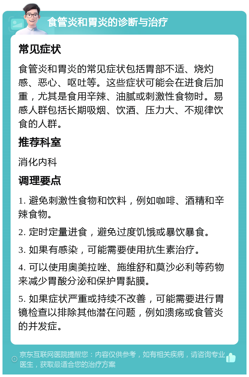 食管炎和胃炎的诊断与治疗 常见症状 食管炎和胃炎的常见症状包括胃部不适、烧灼感、恶心、呕吐等。这些症状可能会在进食后加重，尤其是食用辛辣、油腻或刺激性食物时。易感人群包括长期吸烟、饮酒、压力大、不规律饮食的人群。 推荐科室 消化内科 调理要点 1. 避免刺激性食物和饮料，例如咖啡、酒精和辛辣食物。 2. 定时定量进食，避免过度饥饿或暴饮暴食。 3. 如果有感染，可能需要使用抗生素治疗。 4. 可以使用奥美拉唑、施维舒和莫沙必利等药物来减少胃酸分泌和保护胃黏膜。 5. 如果症状严重或持续不改善，可能需要进行胃镜检查以排除其他潜在问题，例如溃疡或食管炎的并发症。