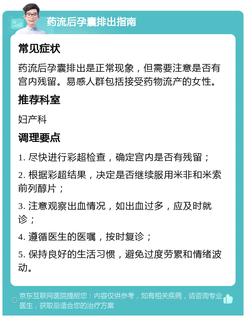 药流后孕囊排出指南 常见症状 药流后孕囊排出是正常现象，但需要注意是否有宫内残留。易感人群包括接受药物流产的女性。 推荐科室 妇产科 调理要点 1. 尽快进行彩超检查，确定宫内是否有残留； 2. 根据彩超结果，决定是否继续服用米非和米索前列醇片； 3. 注意观察出血情况，如出血过多，应及时就诊； 4. 遵循医生的医嘱，按时复诊； 5. 保持良好的生活习惯，避免过度劳累和情绪波动。