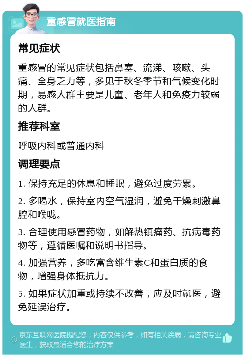 重感冒就医指南 常见症状 重感冒的常见症状包括鼻塞、流涕、咳嗽、头痛、全身乏力等，多见于秋冬季节和气候变化时期，易感人群主要是儿童、老年人和免疫力较弱的人群。 推荐科室 呼吸内科或普通内科 调理要点 1. 保持充足的休息和睡眠，避免过度劳累。 2. 多喝水，保持室内空气湿润，避免干燥刺激鼻腔和喉咙。 3. 合理使用感冒药物，如解热镇痛药、抗病毒药物等，遵循医嘱和说明书指导。 4. 加强营养，多吃富含维生素C和蛋白质的食物，增强身体抵抗力。 5. 如果症状加重或持续不改善，应及时就医，避免延误治疗。