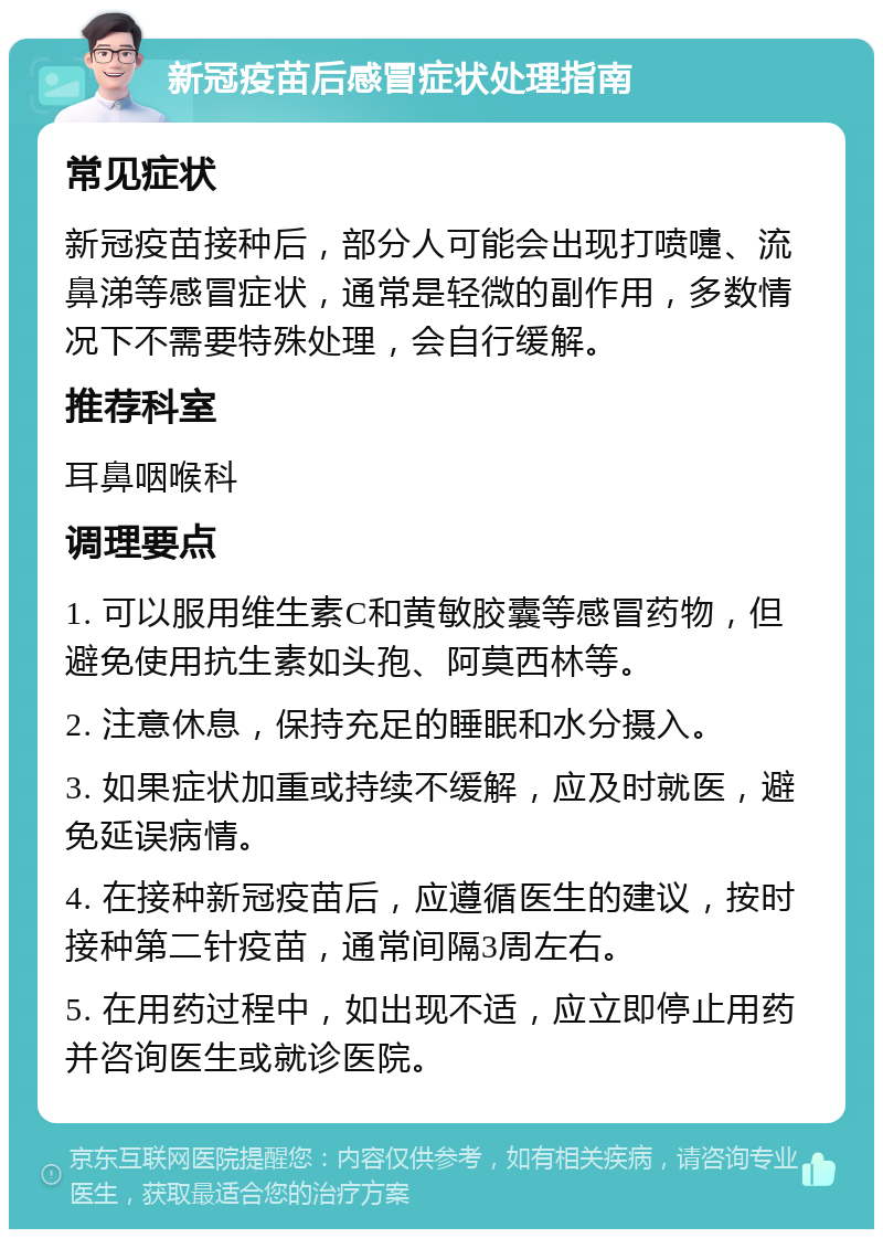 新冠疫苗后感冒症状处理指南 常见症状 新冠疫苗接种后，部分人可能会出现打喷嚏、流鼻涕等感冒症状，通常是轻微的副作用，多数情况下不需要特殊处理，会自行缓解。 推荐科室 耳鼻咽喉科 调理要点 1. 可以服用维生素C和黄敏胶囊等感冒药物，但避免使用抗生素如头孢、阿莫西林等。 2. 注意休息，保持充足的睡眠和水分摄入。 3. 如果症状加重或持续不缓解，应及时就医，避免延误病情。 4. 在接种新冠疫苗后，应遵循医生的建议，按时接种第二针疫苗，通常间隔3周左右。 5. 在用药过程中，如出现不适，应立即停止用药并咨询医生或就诊医院。