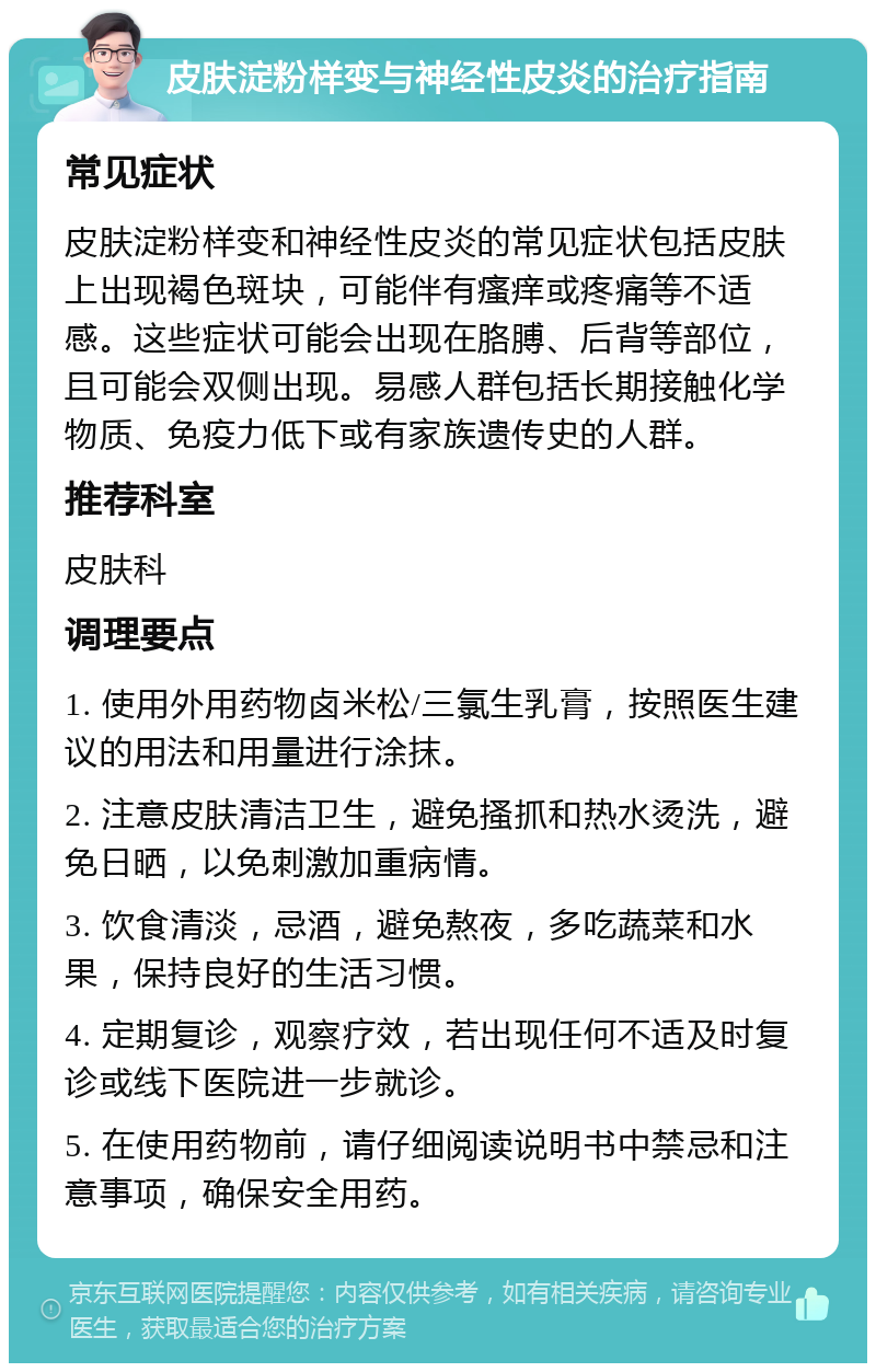 皮肤淀粉样变与神经性皮炎的治疗指南 常见症状 皮肤淀粉样变和神经性皮炎的常见症状包括皮肤上出现褐色斑块，可能伴有瘙痒或疼痛等不适感。这些症状可能会出现在胳膊、后背等部位，且可能会双侧出现。易感人群包括长期接触化学物质、免疫力低下或有家族遗传史的人群。 推荐科室 皮肤科 调理要点 1. 使用外用药物卤米松/三氯生乳膏，按照医生建议的用法和用量进行涂抹。 2. 注意皮肤清洁卫生，避免搔抓和热水烫洗，避免日晒，以免刺激加重病情。 3. 饮食清淡，忌酒，避免熬夜，多吃蔬菜和水果，保持良好的生活习惯。 4. 定期复诊，观察疗效，若出现任何不适及时复诊或线下医院进一步就诊。 5. 在使用药物前，请仔细阅读说明书中禁忌和注意事项，确保安全用药。