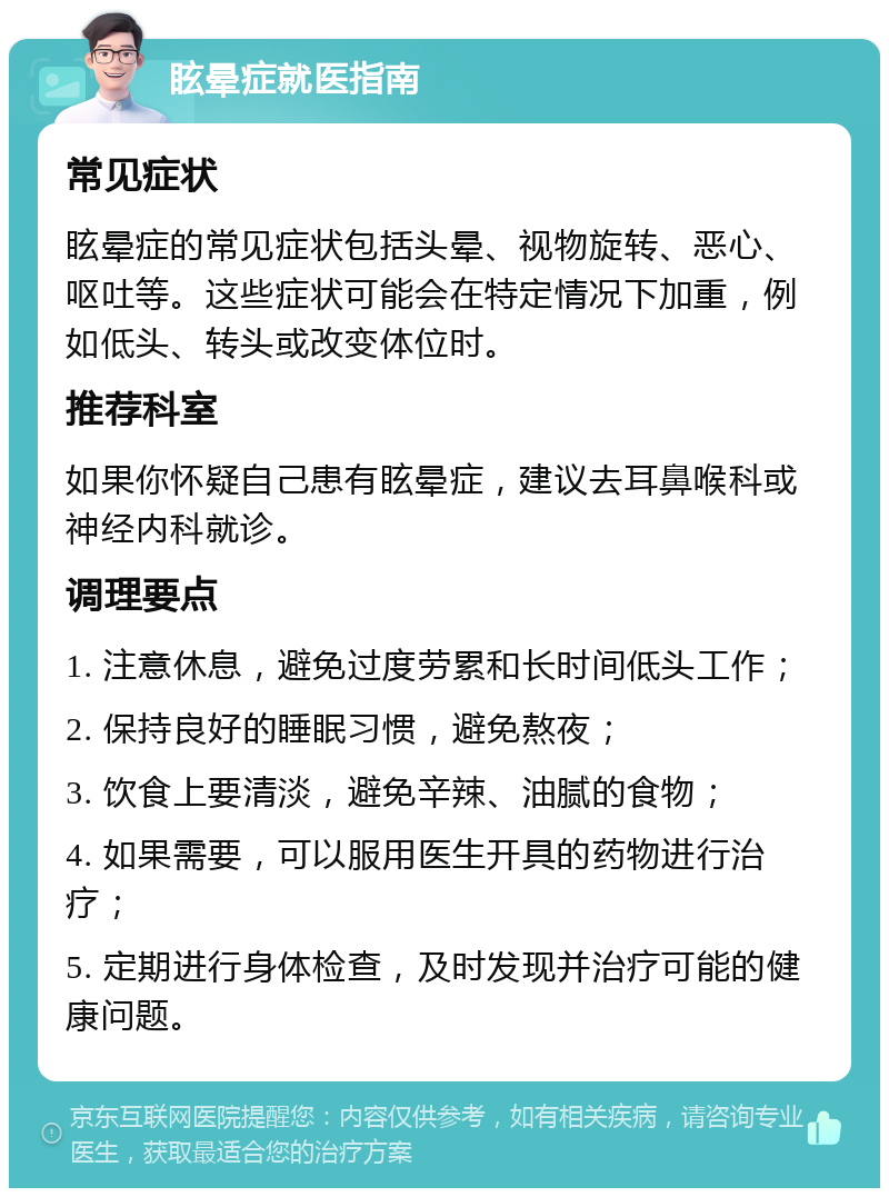 眩晕症就医指南 常见症状 眩晕症的常见症状包括头晕、视物旋转、恶心、呕吐等。这些症状可能会在特定情况下加重，例如低头、转头或改变体位时。 推荐科室 如果你怀疑自己患有眩晕症，建议去耳鼻喉科或神经内科就诊。 调理要点 1. 注意休息，避免过度劳累和长时间低头工作； 2. 保持良好的睡眠习惯，避免熬夜； 3. 饮食上要清淡，避免辛辣、油腻的食物； 4. 如果需要，可以服用医生开具的药物进行治疗； 5. 定期进行身体检查，及时发现并治疗可能的健康问题。