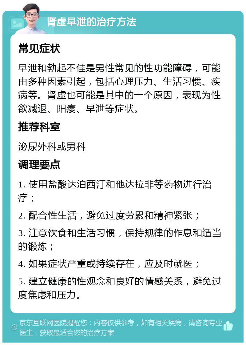 肾虚早泄的治疗方法 常见症状 早泄和勃起不佳是男性常见的性功能障碍，可能由多种因素引起，包括心理压力、生活习惯、疾病等。肾虚也可能是其中的一个原因，表现为性欲减退、阳痿、早泄等症状。 推荐科室 泌尿外科或男科 调理要点 1. 使用盐酸达泊西汀和他达拉非等药物进行治疗； 2. 配合性生活，避免过度劳累和精神紧张； 3. 注意饮食和生活习惯，保持规律的作息和适当的锻炼； 4. 如果症状严重或持续存在，应及时就医； 5. 建立健康的性观念和良好的情感关系，避免过度焦虑和压力。