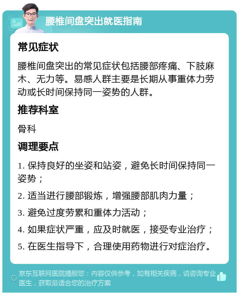 腰椎间盘突出就医指南 常见症状 腰椎间盘突出的常见症状包括腰部疼痛、下肢麻木、无力等。易感人群主要是长期从事重体力劳动或长时间保持同一姿势的人群。 推荐科室 骨科 调理要点 1. 保持良好的坐姿和站姿，避免长时间保持同一姿势； 2. 适当进行腰部锻炼，增强腰部肌肉力量； 3. 避免过度劳累和重体力活动； 4. 如果症状严重，应及时就医，接受专业治疗； 5. 在医生指导下，合理使用药物进行对症治疗。