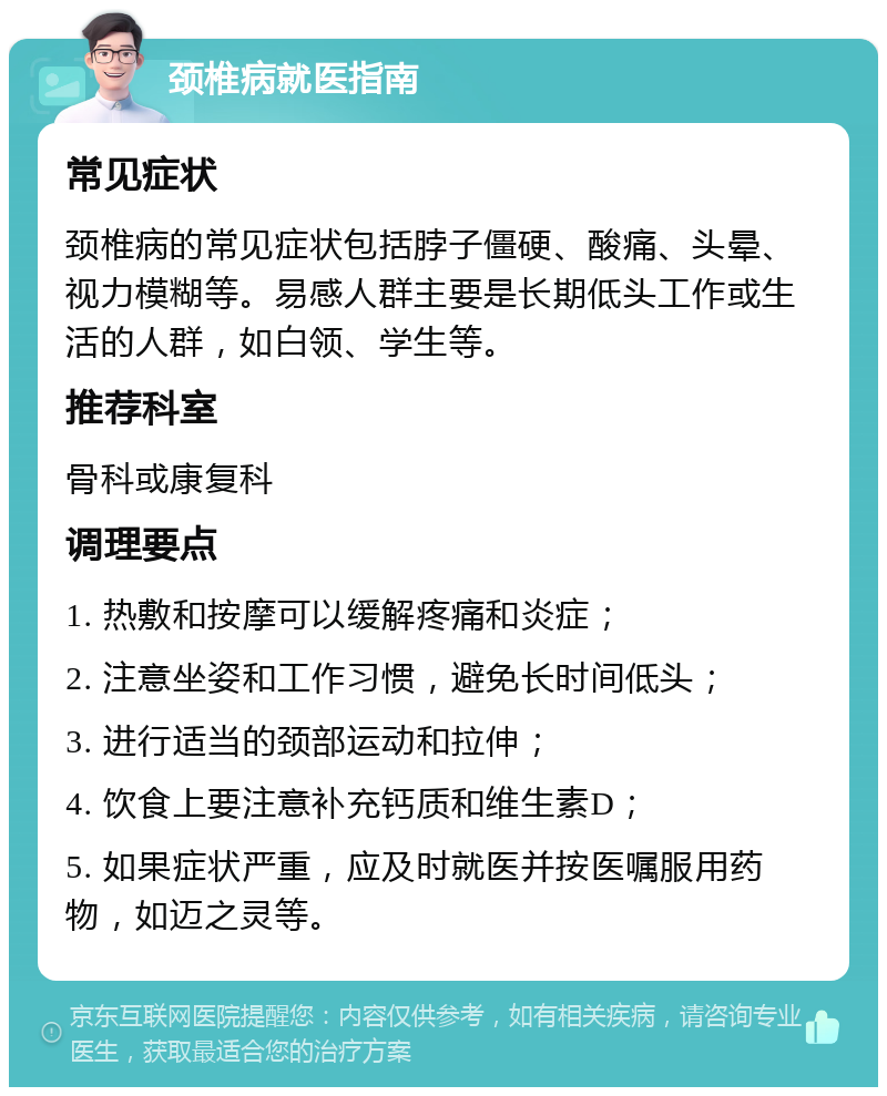 颈椎病就医指南 常见症状 颈椎病的常见症状包括脖子僵硬、酸痛、头晕、视力模糊等。易感人群主要是长期低头工作或生活的人群，如白领、学生等。 推荐科室 骨科或康复科 调理要点 1. 热敷和按摩可以缓解疼痛和炎症； 2. 注意坐姿和工作习惯，避免长时间低头； 3. 进行适当的颈部运动和拉伸； 4. 饮食上要注意补充钙质和维生素D； 5. 如果症状严重，应及时就医并按医嘱服用药物，如迈之灵等。