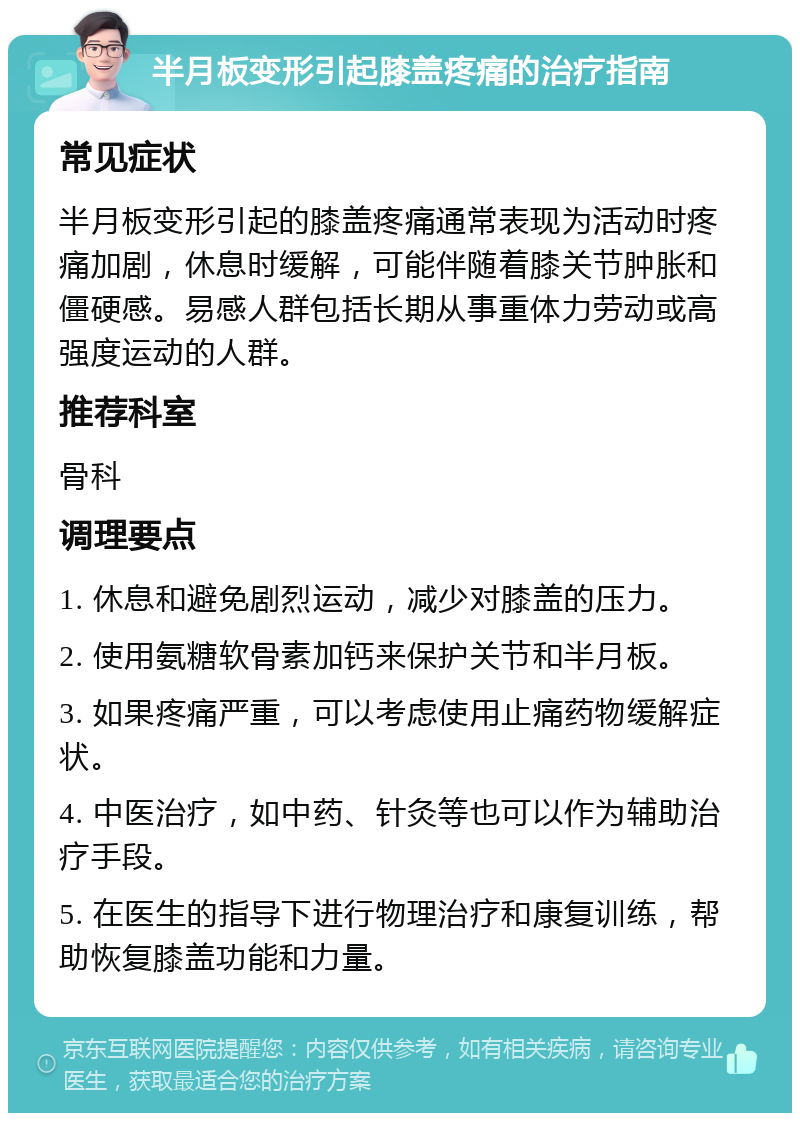 半月板变形引起膝盖疼痛的治疗指南 常见症状 半月板变形引起的膝盖疼痛通常表现为活动时疼痛加剧，休息时缓解，可能伴随着膝关节肿胀和僵硬感。易感人群包括长期从事重体力劳动或高强度运动的人群。 推荐科室 骨科 调理要点 1. 休息和避免剧烈运动，减少对膝盖的压力。 2. 使用氨糖软骨素加钙来保护关节和半月板。 3. 如果疼痛严重，可以考虑使用止痛药物缓解症状。 4. 中医治疗，如中药、针灸等也可以作为辅助治疗手段。 5. 在医生的指导下进行物理治疗和康复训练，帮助恢复膝盖功能和力量。