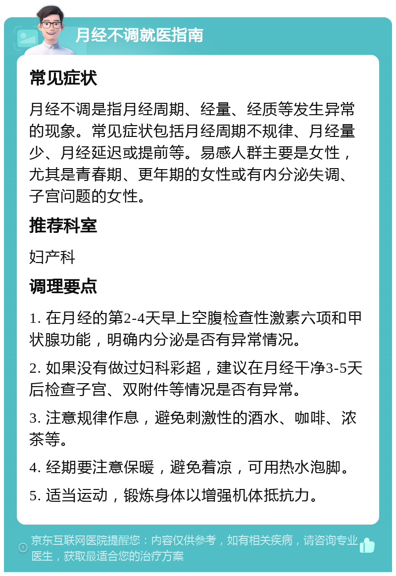 月经不调就医指南 常见症状 月经不调是指月经周期、经量、经质等发生异常的现象。常见症状包括月经周期不规律、月经量少、月经延迟或提前等。易感人群主要是女性，尤其是青春期、更年期的女性或有内分泌失调、子宫问题的女性。 推荐科室 妇产科 调理要点 1. 在月经的第2-4天早上空腹检查性激素六项和甲状腺功能，明确内分泌是否有异常情况。 2. 如果没有做过妇科彩超，建议在月经干净3-5天后检查子宫、双附件等情况是否有异常。 3. 注意规律作息，避免刺激性的酒水、咖啡、浓茶等。 4. 经期要注意保暖，避免着凉，可用热水泡脚。 5. 适当运动，锻炼身体以增强机体抵抗力。