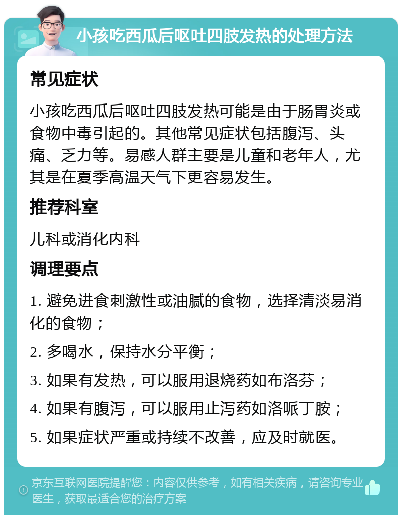 小孩吃西瓜后呕吐四肢发热的处理方法 常见症状 小孩吃西瓜后呕吐四肢发热可能是由于肠胃炎或食物中毒引起的。其他常见症状包括腹泻、头痛、乏力等。易感人群主要是儿童和老年人，尤其是在夏季高温天气下更容易发生。 推荐科室 儿科或消化内科 调理要点 1. 避免进食刺激性或油腻的食物，选择清淡易消化的食物； 2. 多喝水，保持水分平衡； 3. 如果有发热，可以服用退烧药如布洛芬； 4. 如果有腹泻，可以服用止泻药如洛哌丁胺； 5. 如果症状严重或持续不改善，应及时就医。