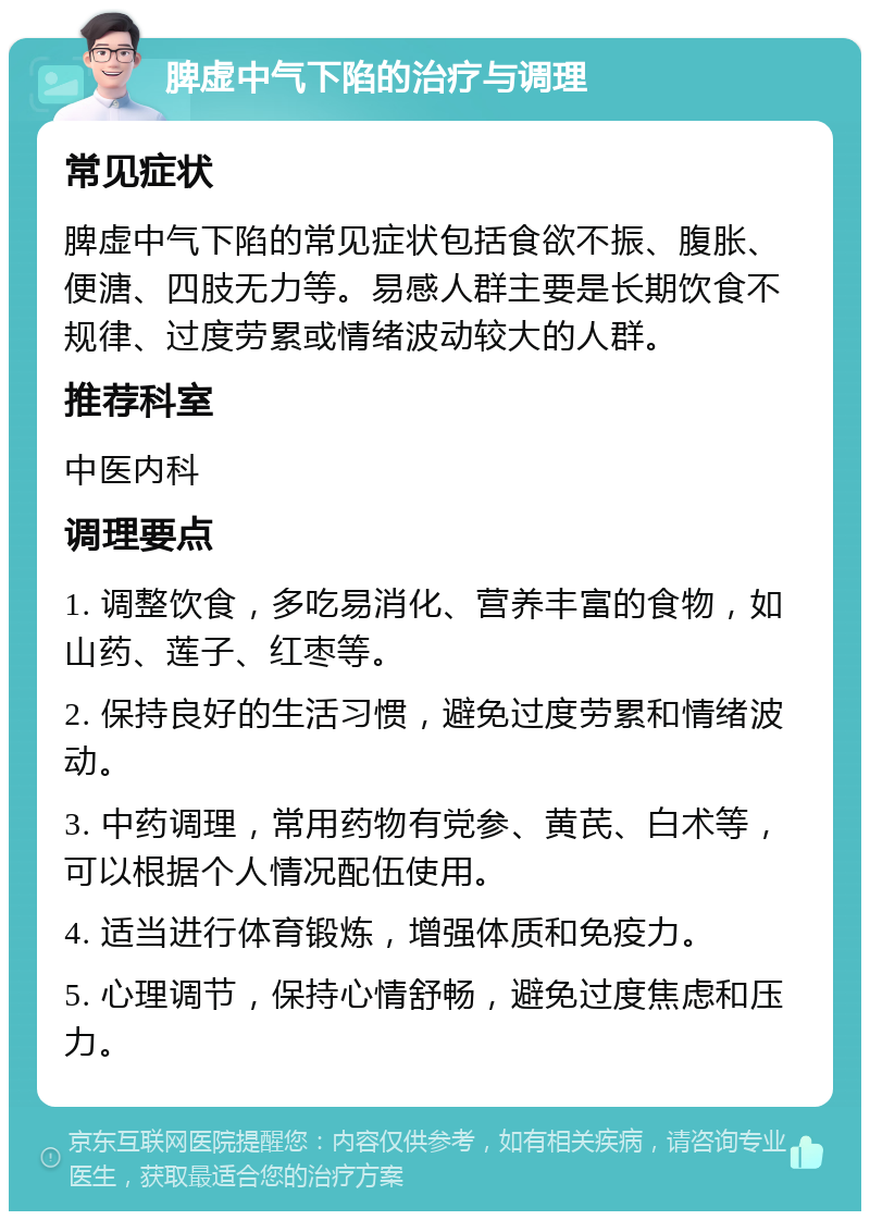 脾虚中气下陷的治疗与调理 常见症状 脾虚中气下陷的常见症状包括食欲不振、腹胀、便溏、四肢无力等。易感人群主要是长期饮食不规律、过度劳累或情绪波动较大的人群。 推荐科室 中医内科 调理要点 1. 调整饮食，多吃易消化、营养丰富的食物，如山药、莲子、红枣等。 2. 保持良好的生活习惯，避免过度劳累和情绪波动。 3. 中药调理，常用药物有党参、黄芪、白术等，可以根据个人情况配伍使用。 4. 适当进行体育锻炼，增强体质和免疫力。 5. 心理调节，保持心情舒畅，避免过度焦虑和压力。