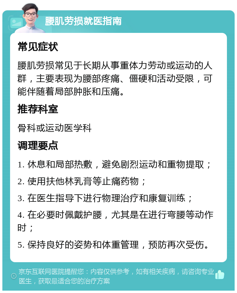 腰肌劳损就医指南 常见症状 腰肌劳损常见于长期从事重体力劳动或运动的人群，主要表现为腰部疼痛、僵硬和活动受限，可能伴随着局部肿胀和压痛。 推荐科室 骨科或运动医学科 调理要点 1. 休息和局部热敷，避免剧烈运动和重物提取； 2. 使用扶他林乳膏等止痛药物； 3. 在医生指导下进行物理治疗和康复训练； 4. 在必要时佩戴护腰，尤其是在进行弯腰等动作时； 5. 保持良好的姿势和体重管理，预防再次受伤。