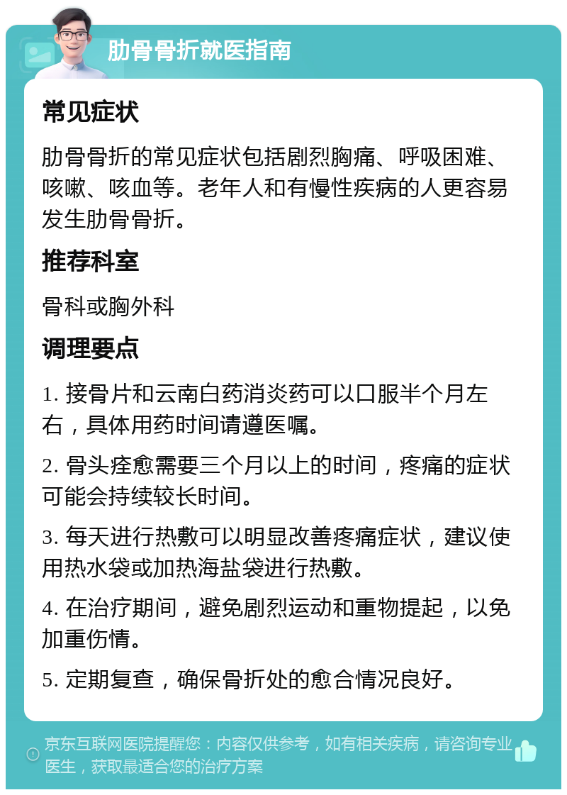 肋骨骨折就医指南 常见症状 肋骨骨折的常见症状包括剧烈胸痛、呼吸困难、咳嗽、咳血等。老年人和有慢性疾病的人更容易发生肋骨骨折。 推荐科室 骨科或胸外科 调理要点 1. 接骨片和云南白药消炎药可以口服半个月左右，具体用药时间请遵医嘱。 2. 骨头痊愈需要三个月以上的时间，疼痛的症状可能会持续较长时间。 3. 每天进行热敷可以明显改善疼痛症状，建议使用热水袋或加热海盐袋进行热敷。 4. 在治疗期间，避免剧烈运动和重物提起，以免加重伤情。 5. 定期复查，确保骨折处的愈合情况良好。