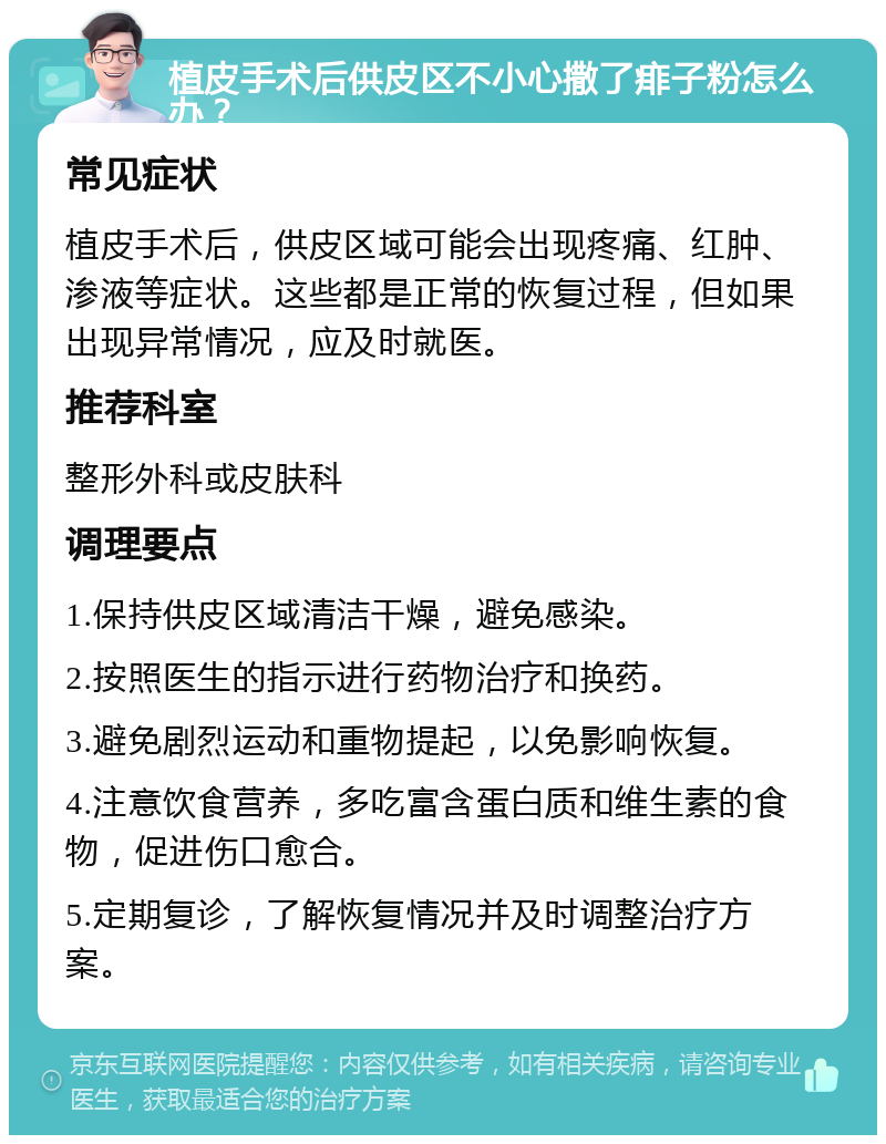 植皮手术后供皮区不小心撒了痱子粉怎么办？ 常见症状 植皮手术后，供皮区域可能会出现疼痛、红肿、渗液等症状。这些都是正常的恢复过程，但如果出现异常情况，应及时就医。 推荐科室 整形外科或皮肤科 调理要点 1.保持供皮区域清洁干燥，避免感染。 2.按照医生的指示进行药物治疗和换药。 3.避免剧烈运动和重物提起，以免影响恢复。 4.注意饮食营养，多吃富含蛋白质和维生素的食物，促进伤口愈合。 5.定期复诊，了解恢复情况并及时调整治疗方案。