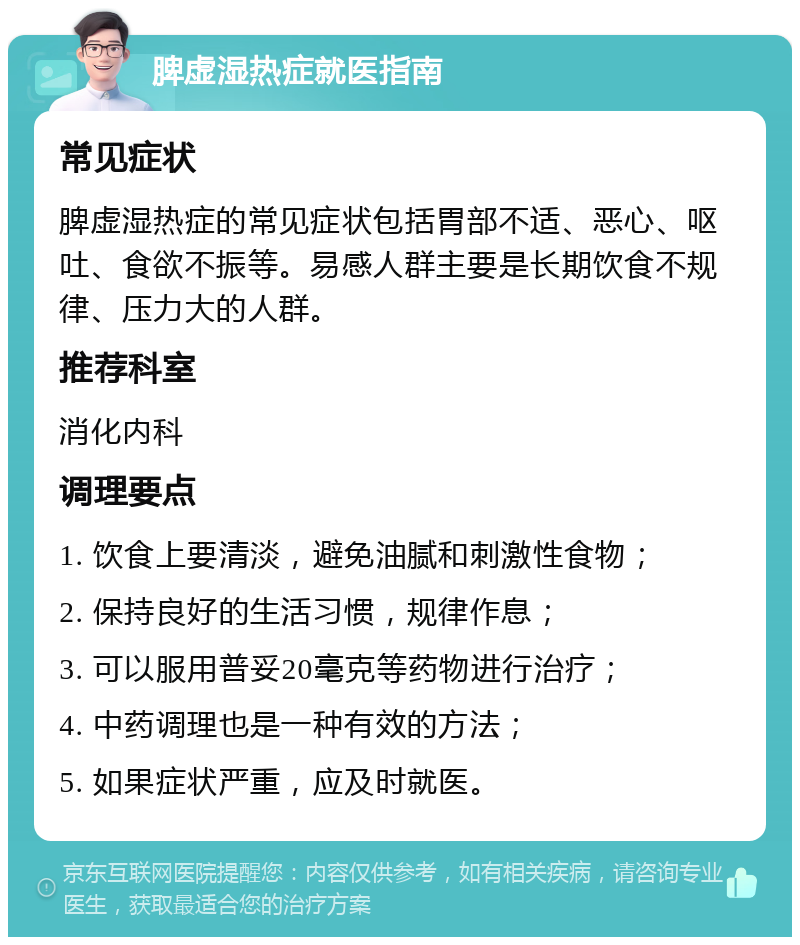 脾虚湿热症就医指南 常见症状 脾虚湿热症的常见症状包括胃部不适、恶心、呕吐、食欲不振等。易感人群主要是长期饮食不规律、压力大的人群。 推荐科室 消化内科 调理要点 1. 饮食上要清淡，避免油腻和刺激性食物； 2. 保持良好的生活习惯，规律作息； 3. 可以服用普妥20毫克等药物进行治疗； 4. 中药调理也是一种有效的方法； 5. 如果症状严重，应及时就医。