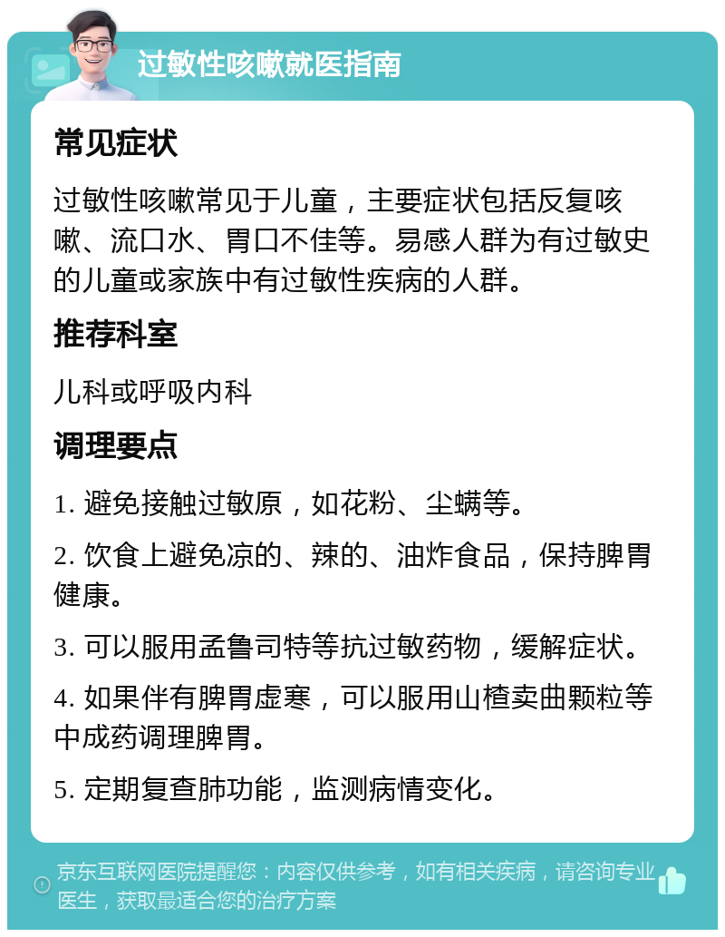 过敏性咳嗽就医指南 常见症状 过敏性咳嗽常见于儿童，主要症状包括反复咳嗽、流口水、胃口不佳等。易感人群为有过敏史的儿童或家族中有过敏性疾病的人群。 推荐科室 儿科或呼吸内科 调理要点 1. 避免接触过敏原，如花粉、尘螨等。 2. 饮食上避免凉的、辣的、油炸食品，保持脾胃健康。 3. 可以服用孟鲁司特等抗过敏药物，缓解症状。 4. 如果伴有脾胃虚寒，可以服用山楂卖曲颗粒等中成药调理脾胃。 5. 定期复查肺功能，监测病情变化。