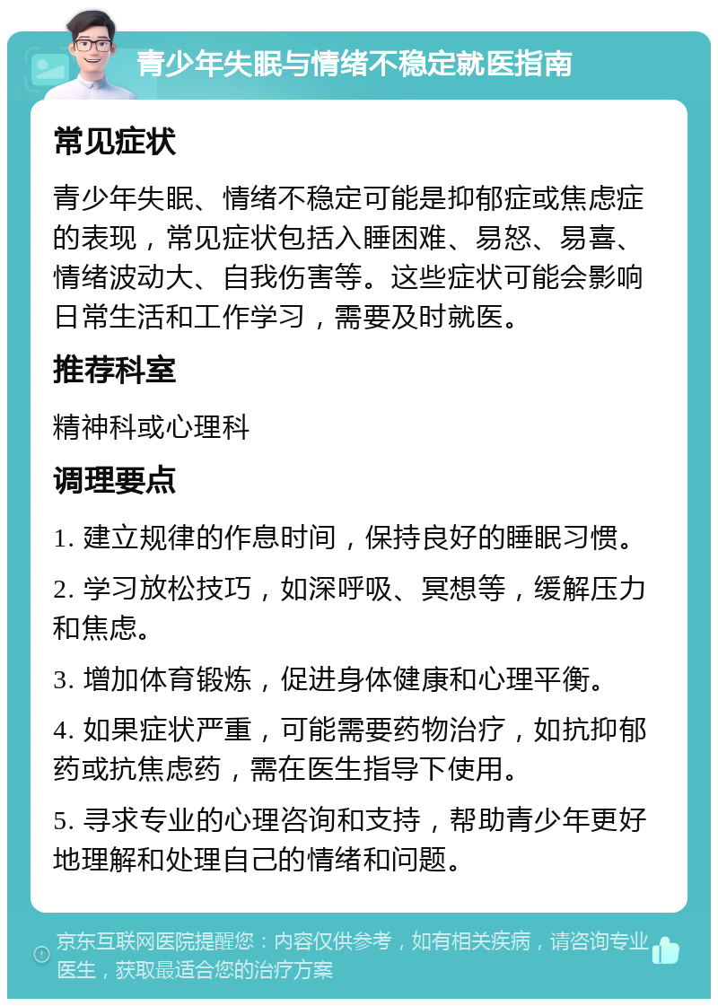 青少年失眠与情绪不稳定就医指南 常见症状 青少年失眠、情绪不稳定可能是抑郁症或焦虑症的表现，常见症状包括入睡困难、易怒、易喜、情绪波动大、自我伤害等。这些症状可能会影响日常生活和工作学习，需要及时就医。 推荐科室 精神科或心理科 调理要点 1. 建立规律的作息时间，保持良好的睡眠习惯。 2. 学习放松技巧，如深呼吸、冥想等，缓解压力和焦虑。 3. 增加体育锻炼，促进身体健康和心理平衡。 4. 如果症状严重，可能需要药物治疗，如抗抑郁药或抗焦虑药，需在医生指导下使用。 5. 寻求专业的心理咨询和支持，帮助青少年更好地理解和处理自己的情绪和问题。