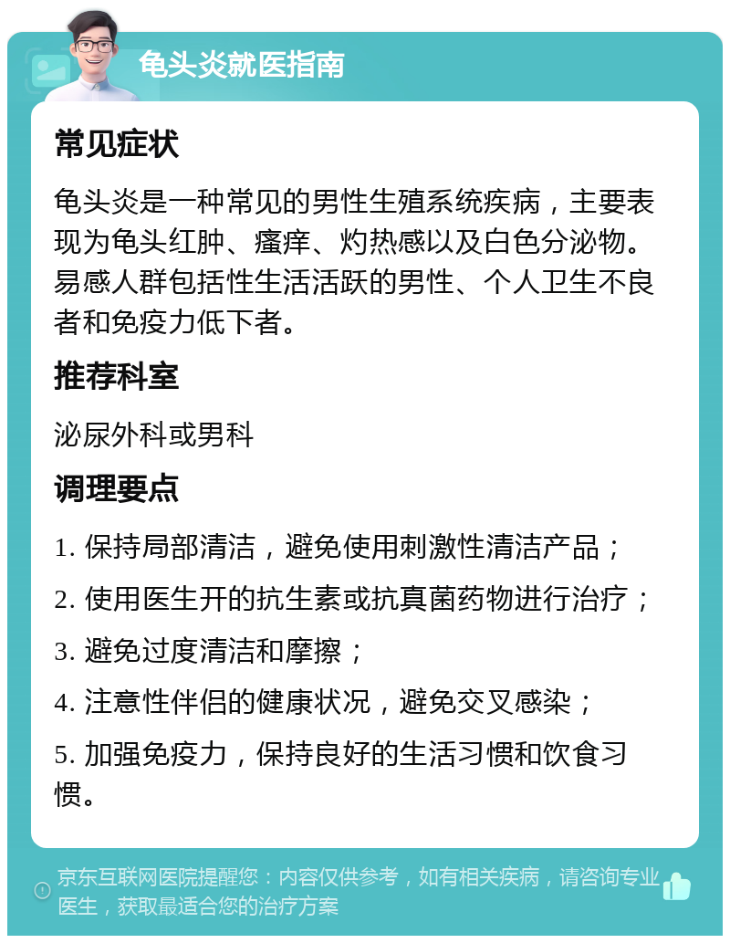 龟头炎就医指南 常见症状 龟头炎是一种常见的男性生殖系统疾病，主要表现为龟头红肿、瘙痒、灼热感以及白色分泌物。易感人群包括性生活活跃的男性、个人卫生不良者和免疫力低下者。 推荐科室 泌尿外科或男科 调理要点 1. 保持局部清洁，避免使用刺激性清洁产品； 2. 使用医生开的抗生素或抗真菌药物进行治疗； 3. 避免过度清洁和摩擦； 4. 注意性伴侣的健康状况，避免交叉感染； 5. 加强免疫力，保持良好的生活习惯和饮食习惯。