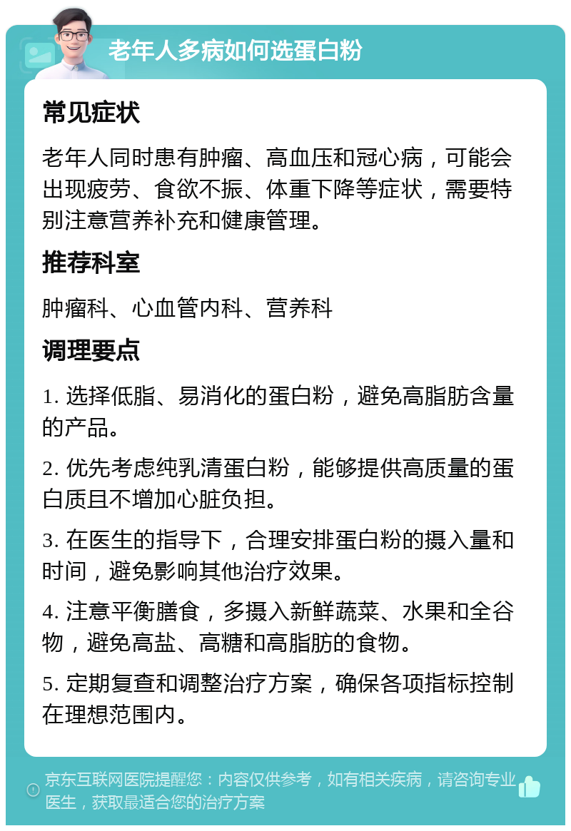 老年人多病如何选蛋白粉 常见症状 老年人同时患有肿瘤、高血压和冠心病，可能会出现疲劳、食欲不振、体重下降等症状，需要特别注意营养补充和健康管理。 推荐科室 肿瘤科、心血管内科、营养科 调理要点 1. 选择低脂、易消化的蛋白粉，避免高脂肪含量的产品。 2. 优先考虑纯乳清蛋白粉，能够提供高质量的蛋白质且不增加心脏负担。 3. 在医生的指导下，合理安排蛋白粉的摄入量和时间，避免影响其他治疗效果。 4. 注意平衡膳食，多摄入新鲜蔬菜、水果和全谷物，避免高盐、高糖和高脂肪的食物。 5. 定期复查和调整治疗方案，确保各项指标控制在理想范围内。