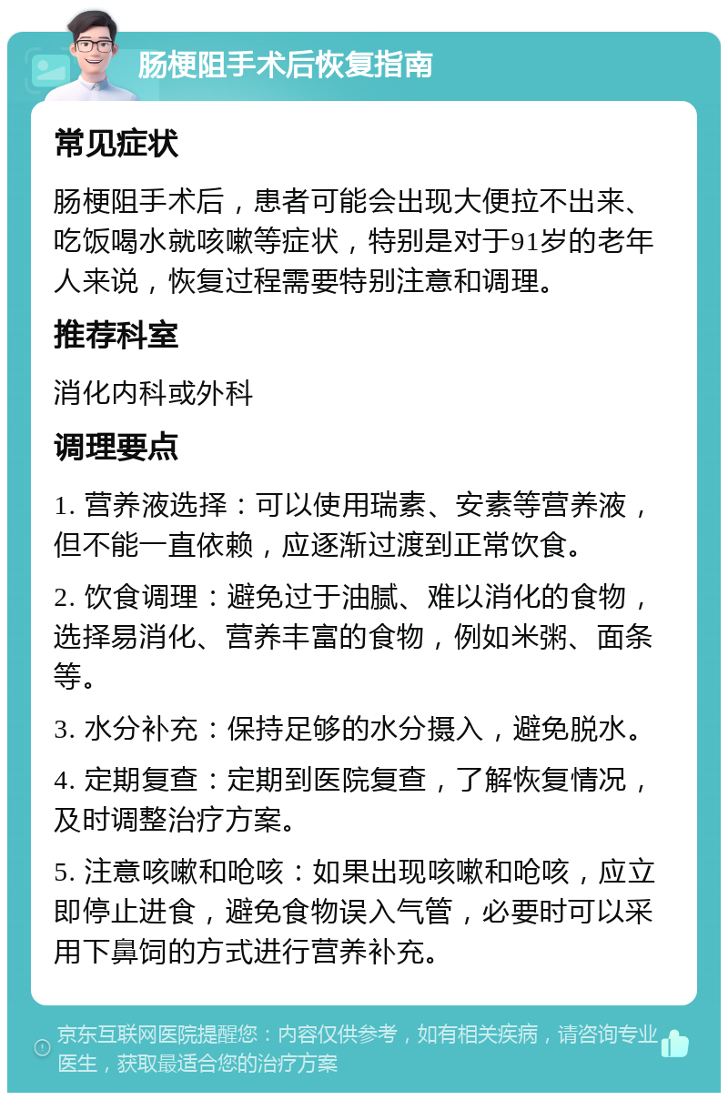 肠梗阻手术后恢复指南 常见症状 肠梗阻手术后，患者可能会出现大便拉不出来、吃饭喝水就咳嗽等症状，特别是对于91岁的老年人来说，恢复过程需要特别注意和调理。 推荐科室 消化内科或外科 调理要点 1. 营养液选择：可以使用瑞素、安素等营养液，但不能一直依赖，应逐渐过渡到正常饮食。 2. 饮食调理：避免过于油腻、难以消化的食物，选择易消化、营养丰富的食物，例如米粥、面条等。 3. 水分补充：保持足够的水分摄入，避免脱水。 4. 定期复查：定期到医院复查，了解恢复情况，及时调整治疗方案。 5. 注意咳嗽和呛咳：如果出现咳嗽和呛咳，应立即停止进食，避免食物误入气管，必要时可以采用下鼻饲的方式进行营养补充。