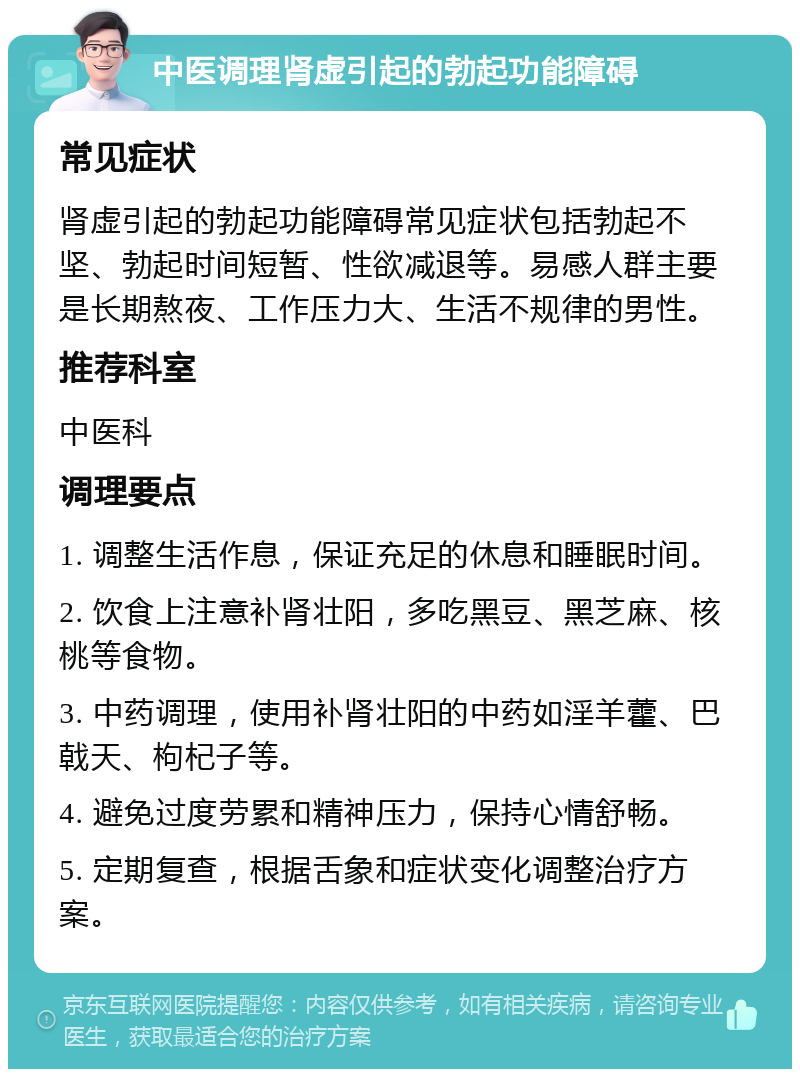 中医调理肾虚引起的勃起功能障碍 常见症状 肾虚引起的勃起功能障碍常见症状包括勃起不坚、勃起时间短暂、性欲减退等。易感人群主要是长期熬夜、工作压力大、生活不规律的男性。 推荐科室 中医科 调理要点 1. 调整生活作息，保证充足的休息和睡眠时间。 2. 饮食上注意补肾壮阳，多吃黑豆、黑芝麻、核桃等食物。 3. 中药调理，使用补肾壮阳的中药如淫羊藿、巴戟天、枸杞子等。 4. 避免过度劳累和精神压力，保持心情舒畅。 5. 定期复查，根据舌象和症状变化调整治疗方案。