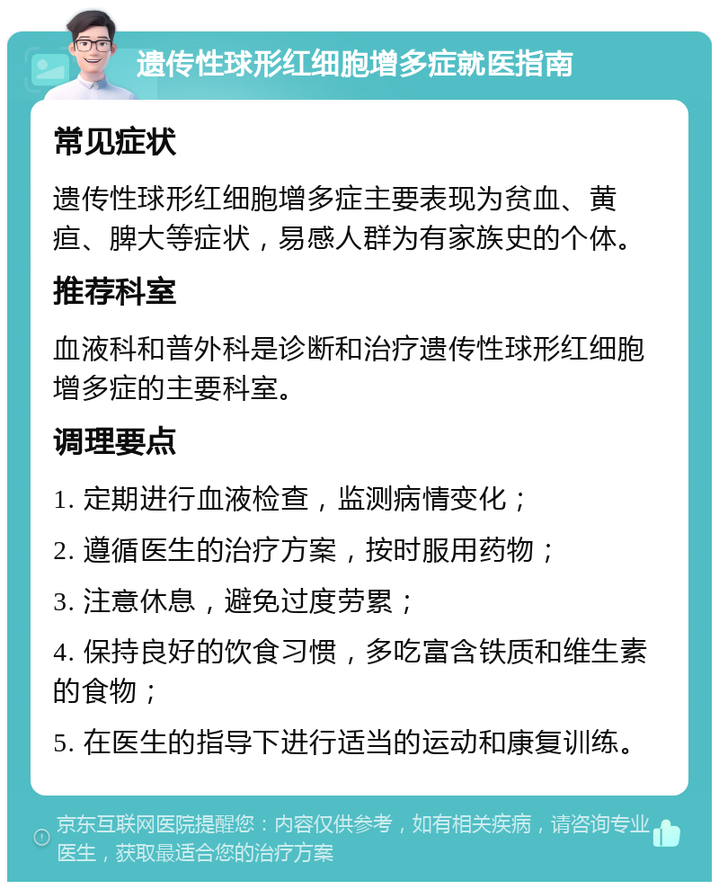 遗传性球形红细胞增多症就医指南 常见症状 遗传性球形红细胞增多症主要表现为贫血、黄疸、脾大等症状，易感人群为有家族史的个体。 推荐科室 血液科和普外科是诊断和治疗遗传性球形红细胞增多症的主要科室。 调理要点 1. 定期进行血液检查，监测病情变化； 2. 遵循医生的治疗方案，按时服用药物； 3. 注意休息，避免过度劳累； 4. 保持良好的饮食习惯，多吃富含铁质和维生素的食物； 5. 在医生的指导下进行适当的运动和康复训练。