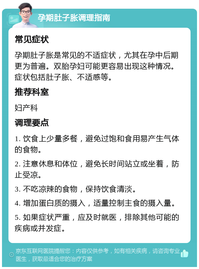 孕期肚子胀调理指南 常见症状 孕期肚子胀是常见的不适症状，尤其在孕中后期更为普遍。双胎孕妇可能更容易出现这种情况。症状包括肚子胀、不适感等。 推荐科室 妇产科 调理要点 1. 饮食上少量多餐，避免过饱和食用易产生气体的食物。 2. 注意休息和体位，避免长时间站立或坐着，防止受凉。 3. 不吃凉辣的食物，保持饮食清淡。 4. 增加蛋白质的摄入，适量控制主食的摄入量。 5. 如果症状严重，应及时就医，排除其他可能的疾病或并发症。