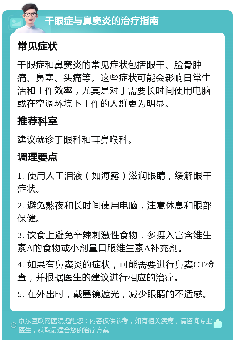 干眼症与鼻窦炎的治疗指南 常见症状 干眼症和鼻窦炎的常见症状包括眼干、脸骨肿痛、鼻塞、头痛等。这些症状可能会影响日常生活和工作效率，尤其是对于需要长时间使用电脑或在空调环境下工作的人群更为明显。 推荐科室 建议就诊于眼科和耳鼻喉科。 调理要点 1. 使用人工泪液（如海露）滋润眼睛，缓解眼干症状。 2. 避免熬夜和长时间使用电脑，注意休息和眼部保健。 3. 饮食上避免辛辣刺激性食物，多摄入富含维生素A的食物或小剂量口服维生素A补充剂。 4. 如果有鼻窦炎的症状，可能需要进行鼻窦CT检查，并根据医生的建议进行相应的治疗。 5. 在外出时，戴墨镜遮光，减少眼睛的不适感。