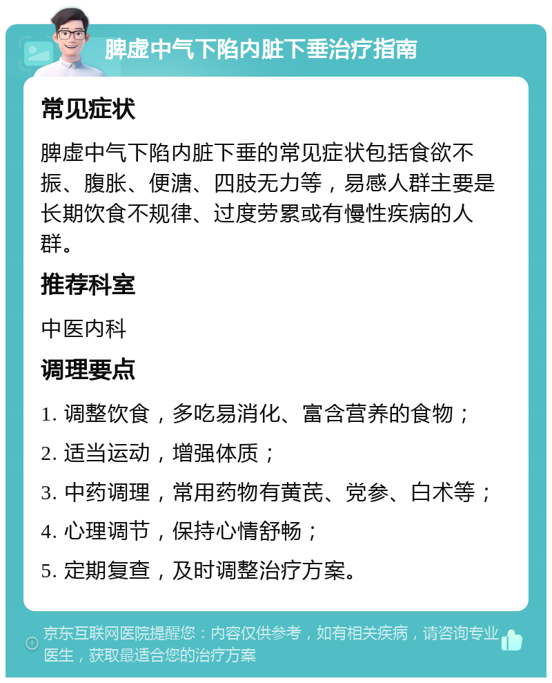 脾虚中气下陷内脏下垂治疗指南 常见症状 脾虚中气下陷内脏下垂的常见症状包括食欲不振、腹胀、便溏、四肢无力等，易感人群主要是长期饮食不规律、过度劳累或有慢性疾病的人群。 推荐科室 中医内科 调理要点 1. 调整饮食，多吃易消化、富含营养的食物； 2. 适当运动，增强体质； 3. 中药调理，常用药物有黄芪、党参、白术等； 4. 心理调节，保持心情舒畅； 5. 定期复查，及时调整治疗方案。