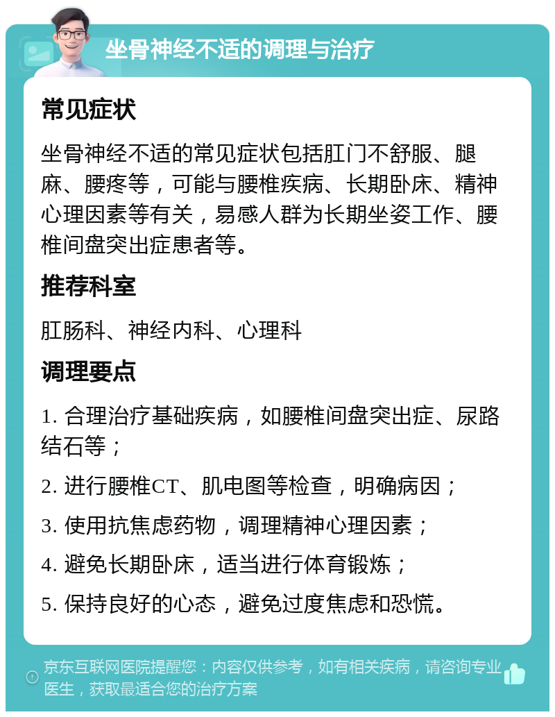 坐骨神经不适的调理与治疗 常见症状 坐骨神经不适的常见症状包括肛门不舒服、腿麻、腰疼等，可能与腰椎疾病、长期卧床、精神心理因素等有关，易感人群为长期坐姿工作、腰椎间盘突出症患者等。 推荐科室 肛肠科、神经内科、心理科 调理要点 1. 合理治疗基础疾病，如腰椎间盘突出症、尿路结石等； 2. 进行腰椎CT、肌电图等检查，明确病因； 3. 使用抗焦虑药物，调理精神心理因素； 4. 避免长期卧床，适当进行体育锻炼； 5. 保持良好的心态，避免过度焦虑和恐慌。