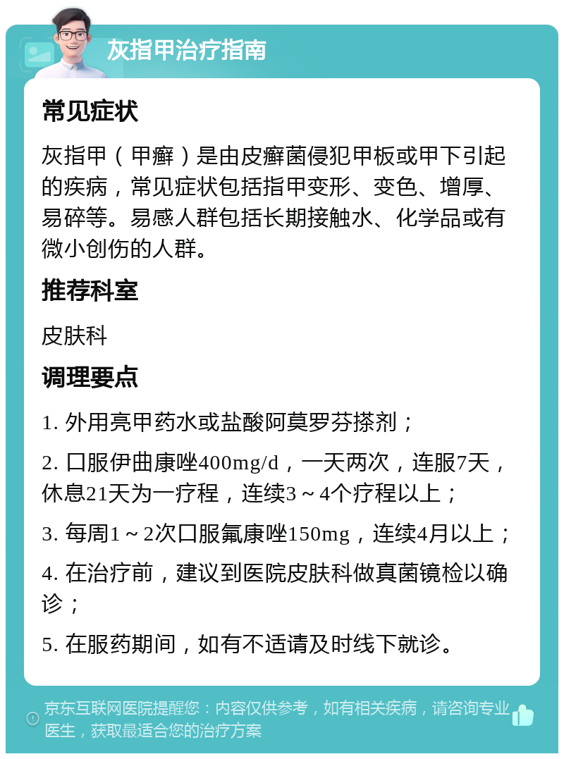 灰指甲治疗指南 常见症状 灰指甲（甲癣）是由皮癣菌侵犯甲板或甲下引起的疾病，常见症状包括指甲变形、变色、增厚、易碎等。易感人群包括长期接触水、化学品或有微小创伤的人群。 推荐科室 皮肤科 调理要点 1. 外用亮甲药水或盐酸阿莫罗芬搽剂； 2. 口服伊曲康唑400mg/d，一天两次，连服7天，休息21天为一疗程，连续3～4个疗程以上； 3. 每周1～2次口服氟康唑150mg，连续4月以上； 4. 在治疗前，建议到医院皮肤科做真菌镜检以确诊； 5. 在服药期间，如有不适请及时线下就诊。