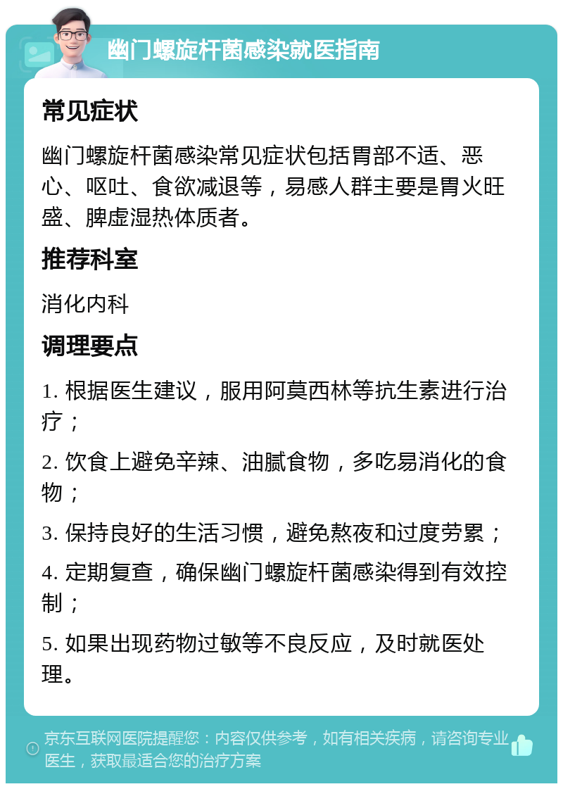 幽门螺旋杆菌感染就医指南 常见症状 幽门螺旋杆菌感染常见症状包括胃部不适、恶心、呕吐、食欲减退等，易感人群主要是胃火旺盛、脾虚湿热体质者。 推荐科室 消化内科 调理要点 1. 根据医生建议，服用阿莫西林等抗生素进行治疗； 2. 饮食上避免辛辣、油腻食物，多吃易消化的食物； 3. 保持良好的生活习惯，避免熬夜和过度劳累； 4. 定期复查，确保幽门螺旋杆菌感染得到有效控制； 5. 如果出现药物过敏等不良反应，及时就医处理。