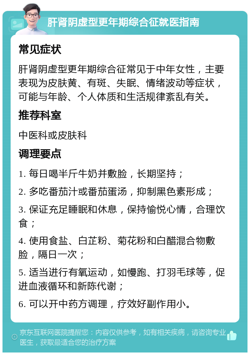 肝肾阴虚型更年期综合征就医指南 常见症状 肝肾阴虚型更年期综合征常见于中年女性，主要表现为皮肤黄、有斑、失眠、情绪波动等症状，可能与年龄、个人体质和生活规律紊乱有关。 推荐科室 中医科或皮肤科 调理要点 1. 每日喝半斤牛奶并敷脸，长期坚持； 2. 多吃番茄汁或番茄蛋汤，抑制黑色素形成； 3. 保证充足睡眠和休息，保持愉悦心情，合理饮食； 4. 使用食盐、白芷粉、菊花粉和白醋混合物敷脸，隔日一次； 5. 适当进行有氧运动，如慢跑、打羽毛球等，促进血液循环和新陈代谢； 6. 可以开中药方调理，疗效好副作用小。