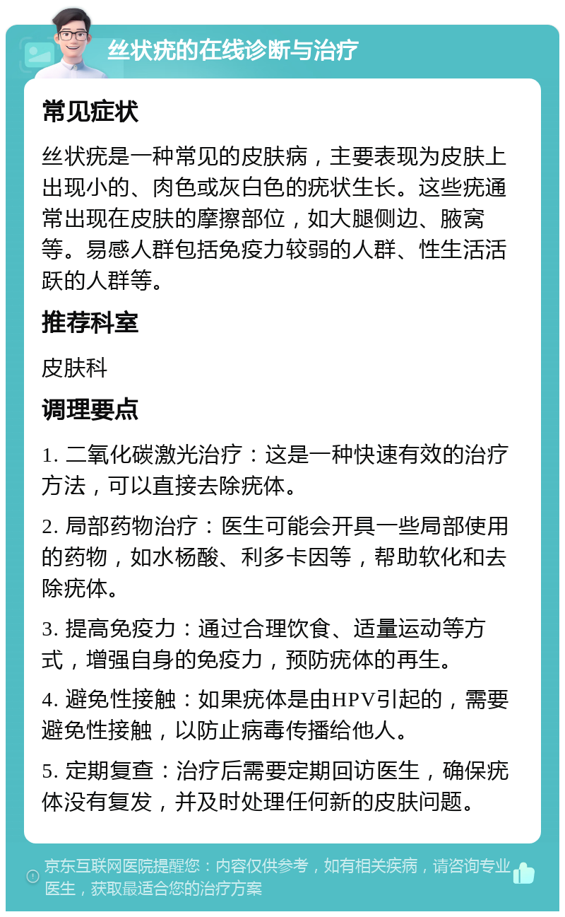 丝状疣的在线诊断与治疗 常见症状 丝状疣是一种常见的皮肤病，主要表现为皮肤上出现小的、肉色或灰白色的疣状生长。这些疣通常出现在皮肤的摩擦部位，如大腿侧边、腋窝等。易感人群包括免疫力较弱的人群、性生活活跃的人群等。 推荐科室 皮肤科 调理要点 1. 二氧化碳激光治疗：这是一种快速有效的治疗方法，可以直接去除疣体。 2. 局部药物治疗：医生可能会开具一些局部使用的药物，如水杨酸、利多卡因等，帮助软化和去除疣体。 3. 提高免疫力：通过合理饮食、适量运动等方式，增强自身的免疫力，预防疣体的再生。 4. 避免性接触：如果疣体是由HPV引起的，需要避免性接触，以防止病毒传播给他人。 5. 定期复查：治疗后需要定期回访医生，确保疣体没有复发，并及时处理任何新的皮肤问题。