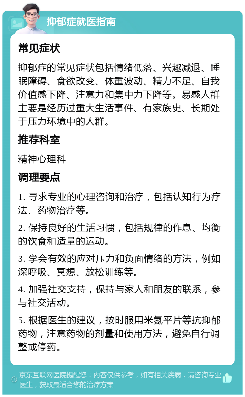 抑郁症就医指南 常见症状 抑郁症的常见症状包括情绪低落、兴趣减退、睡眠障碍、食欲改变、体重波动、精力不足、自我价值感下降、注意力和集中力下降等。易感人群主要是经历过重大生活事件、有家族史、长期处于压力环境中的人群。 推荐科室 精神心理科 调理要点 1. 寻求专业的心理咨询和治疗，包括认知行为疗法、药物治疗等。 2. 保持良好的生活习惯，包括规律的作息、均衡的饮食和适量的运动。 3. 学会有效的应对压力和负面情绪的方法，例如深呼吸、冥想、放松训练等。 4. 加强社交支持，保持与家人和朋友的联系，参与社交活动。 5. 根据医生的建议，按时服用米氮平片等抗抑郁药物，注意药物的剂量和使用方法，避免自行调整或停药。