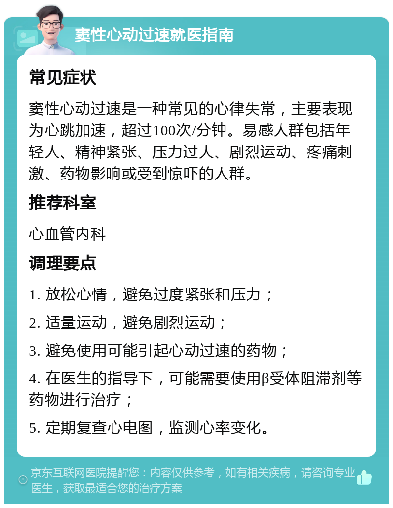 窦性心动过速就医指南 常见症状 窦性心动过速是一种常见的心律失常，主要表现为心跳加速，超过100次/分钟。易感人群包括年轻人、精神紧张、压力过大、剧烈运动、疼痛刺激、药物影响或受到惊吓的人群。 推荐科室 心血管内科 调理要点 1. 放松心情，避免过度紧张和压力； 2. 适量运动，避免剧烈运动； 3. 避免使用可能引起心动过速的药物； 4. 在医生的指导下，可能需要使用β受体阻滞剂等药物进行治疗； 5. 定期复查心电图，监测心率变化。