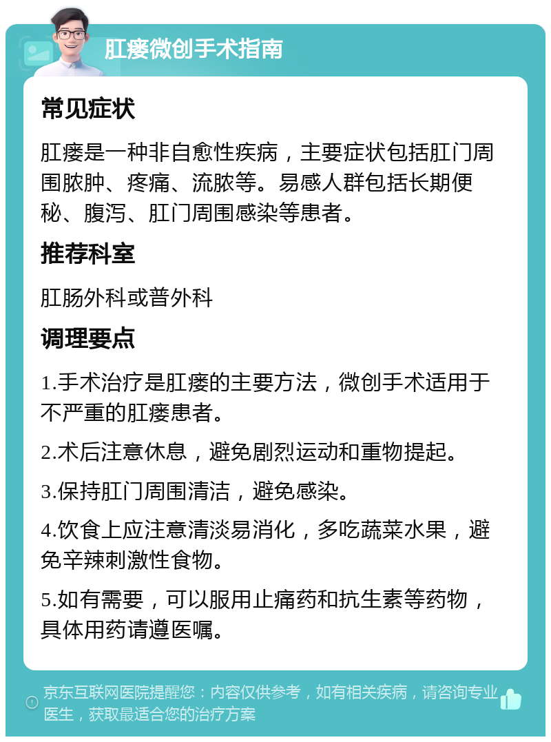 肛瘘微创手术指南 常见症状 肛瘘是一种非自愈性疾病，主要症状包括肛门周围脓肿、疼痛、流脓等。易感人群包括长期便秘、腹泻、肛门周围感染等患者。 推荐科室 肛肠外科或普外科 调理要点 1.手术治疗是肛瘘的主要方法，微创手术适用于不严重的肛瘘患者。 2.术后注意休息，避免剧烈运动和重物提起。 3.保持肛门周围清洁，避免感染。 4.饮食上应注意清淡易消化，多吃蔬菜水果，避免辛辣刺激性食物。 5.如有需要，可以服用止痛药和抗生素等药物，具体用药请遵医嘱。