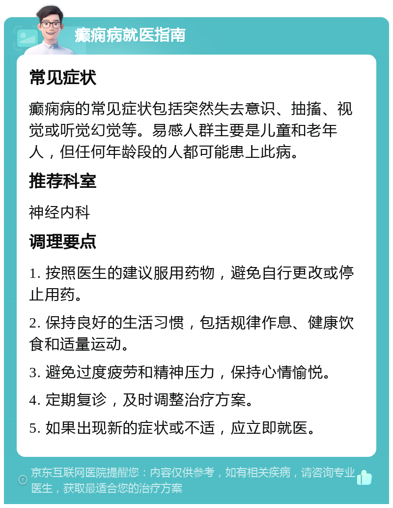 癫痫病就医指南 常见症状 癫痫病的常见症状包括突然失去意识、抽搐、视觉或听觉幻觉等。易感人群主要是儿童和老年人，但任何年龄段的人都可能患上此病。 推荐科室 神经内科 调理要点 1. 按照医生的建议服用药物，避免自行更改或停止用药。 2. 保持良好的生活习惯，包括规律作息、健康饮食和适量运动。 3. 避免过度疲劳和精神压力，保持心情愉悦。 4. 定期复诊，及时调整治疗方案。 5. 如果出现新的症状或不适，应立即就医。